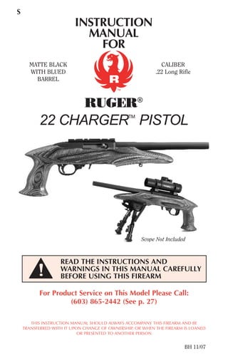 INSTRUCTION
MANUAL
FOR
RUGER®
22 CHARGERTM
PISTOL
S
For Product Service on This Model Please Call:
(603) 865-2442 (See p. 27)
THIS INSTRUCTION MANUAL SHOULD ALWAYS ACCOMPANY THIS FIREARM AND BE
TRANSFERRED WITH IT UPON CHANGE OF OWNERSHIP, OR WHEN THE FIREARM IS LOANED
OR PRESENTED TO ANOTHER PERSON
BH 11/07
READ THE INSTRUCTIONS AND
WARNINGS IN THIS MANUAL CAREFULLY
BEFORE USING THIS FIREARM
TM
MATTE BLACK
WITH BLUED
BARREL
CALIBER
.22 Long Rifle
Scope Not Included
 