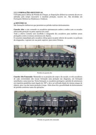 2.2.3. FORMAÇÕES DEFENSIVAS
Utilizadas para a defesa do Pelotão de Choque, as disposições defensivas somente devem ser
adotadas pelo tempo necessário à imediata proteção, socorro etc.. São divididas em
Formações Defensivas Dinâmicas e Estáticas.
a) DINÂMICAS
São formações defensivas que permitem ao pelotão realizar deslocamentos.
Guarda Alta: a este comando os escudeiros permanecem ombro a ombro com os escudos
oferecendo proteção na parte superior do corpo.
Todo o efetivo restante será recolhido à retaguarda dos escudeiros para também serem
protegidos contra eventuais arremessos de objetos.
O cassetete empunhado pelo escudeiro efetua apoio na parte inferior do escudo e os policiais
da retaguarda, o apoiam em sua parte superior, para maior firmeza.
Pelotão em guarda alta
Guarda Alta Emassada: Mantendo-se as posições do corpo e do escudo, os três escudeiros
de cada extremidade irão recuar formando uma proteção nas diagonais, em formação
semelhante a uma meia lua. Nesta formação os escudeiros protegem o pelotão de arremessos
em trajetória parabólica num ângulo de 180º e deve ser utilizada diante de intenso ataque de
objetos, pois visa dar maior proteção à tropa. Além disso há a possibilidade de deslocamento
do pelotão conforme teatro de operações.
Pelotão em guarda alta emassada
 