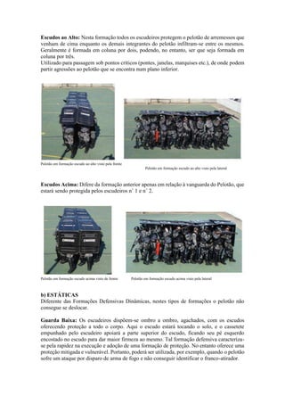 Escudos ao Alto: Nesta formação todos os escudeiros protegem o pelotão de arremessos que
venham de cima enquanto os demais integrantes do pelotão infiltram-se entre os mesmos.
Geralmente é formada em coluna por dois, podendo, no entanto, ser que seja formada em
coluna por três.
Utilizado para passagem sob pontos críticos (pontes, janelas, marquises etc.), de onde podem
partir agressões ao pelotão que se encontra num plano inferior.
Pelotão em formação escudo ao alto visto pela frente
Pelotão em formação escudo ao alto visto pela lateral
Escudos Acima: Difere da formação anterior apenas em relação à vanguarda do Pelotão, que
estará sendo protegida pelos escudeiros n˚ 1 e n˚ 2.
Pelotão em formação escudo acima visto de frente Pelotão em formação escudo acima visto pela lateral
b) ESTÁTICAS
Diferente das Formações Defensivas Dinâmicas, nestes tipos de formações o pelotão não
consegue se deslocar.
Guarda Baixa: Os escudeiros dispõem-se ombro a ombro, agachados, com os escudos
oferecendo proteção a todo o corpo. Aqui o escudo estará tocando o solo, e o cassetete
empunhado pelo escudeiro apoiará a parte superior do escudo, ficando seu pé esquerdo
encostado no escudo para dar maior firmeza ao mesmo. Tal formação defensiva caracteriza-
se pela rapidez na execução e adoção de uma formação de proteção. No entanto oferece uma
proteção mitigada e vulnerável. Portanto, poderá ser utilizada, por exemplo, quando o pelotão
sofre um ataque por disparo de arma de fogo e não conseguir identificar o franco-atirador.
 