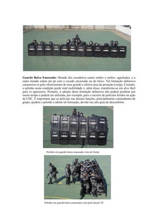Guarda Baixa Emassada: Metade dos escudeiros estará ombro a ombro, agachados, e a
outra metade estará em pé com o escudo encaixado no de baixo. Tal formação defensiva
caracteriza-se pelo oferecimento de uma grande e efetiva área de proteção à tropa. Contudo,
o pelotão nesta condição perde total mobilidade e, além disso, transforma-se em alvo fácil
para os agressores. Portanto, a adoção desta formação defensiva não poderá perdurar por
muito tempo e poderá ser utilizada, por exemplo, para o socorro de policiais feridos na ação
de CDC. É importante que os policiais nas demais funções, principalmente comandantes de
grupo, ajudem o pelotão a adotar tal formação, devido seu alto grau de desconforto.
Pelotão em guarda baixa emassada visto de frente
Pelotão em guarda baixa emassada visto pela lateral 18
 
