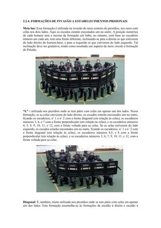 2.2.4. FORMAÇÕES DE INVASÃO A ESTABELECIMENTOS PRISIONAIS
Meia lua: Essa formação é utilizada na invasão de raios centrais de presídios, nos raios com
celas nos dois lados. Aqui os escudos estarão encostados um no outro. A posição numérica
de cada homem será a mesma da formação em linha, no entanto, com base no escudeiro
número um cada um, terá uma frente diferente, inclinando-se para a direita os que estiverem
do lado direito do homem-base, e para a esquerda os que estiverem do lado esquerdo. Tal
inclinação deve ser gradativa, tendo como resultado um aspecto de meio circulo à formação
do Pelotão.
“L” : utilizada nos presídios onde se tem pátio com celas em apenas um dos lados. Nessa
formação, se as celas estiverem do lado direito, os escudos estarão encostados um no outro,
ficando os escudeiros, n˚ 1 e n˚ 2 com a frente diagonal (em relação às celas), os escudeiros
números 3, 6, e 7 com a frente perpendicular (em relação às celas), e os escudeiros números
4, 5, 8, 9, 10, 11, e 12, com a frente voltada para as celas. Se as celas estiverem do lado
esquerdo, os escudos estarão encostados um no outro, ficando os escudeiros, n˚ 1 e n˚ 2 com
a frente diagonal (em relação às celas), os escudeiros números 4,5, e 8 com a frente
perpendicular (em relação às celas), e os escudeiros números 3, 6, 7, 9, 10, 11, e 12, com a
frente voltada para as celas.
Diagonal: É, também, muito utilizada nos presídios onde se tem pátio com celas em apenas
um dos lados. Esta formação assemelha-se às formações de escalão à direita e escalão à
 