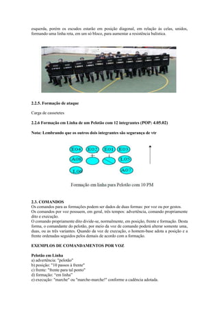esquerda, porém os escudos estarão em posição diagonal, em relação às celas, unidos,
formando uma linha reta, em um só bloco, para aumentar a resistência balística.
2.2.5. Formação de ataque
Carga de cassetetes
2.2.6 Formação em Linha de um Pelotão com 12 integrantes (POP: 4.05.02)
Nota: Lembrando que os outros dois integrantes são segurança de vtr
2.3. COMANDOS
Os comandos para as formações podem ser dados de duas formas: por voz ou por gestos.
Os comandos por voz possuem, em geral, três tempos: advertência, comando propriamente
dito e execução.
O comando propriamente dito divide-se, normalmente, em posição, frente e formação. Desta
forma, o comandante do pelotão, por meio da voz de comando poderá alterar somente uma,
duas, ou as três variantes. Quando da voz de execução, o homem-base adota a posição e a
frente ordenadas seguidos pelos demais de acordo com a formação.
EXEMPLOS DE COMANDAMENTOS POR VOZ
Pelotão em Linha
a) advertência: "pelotão"
b) posição: "10 passos à frente"
c) frente: "frente para tal ponto"
d) formação: “em linha”
e) execução: "marche" ou "marche-marche!" conforme a cadência adotada.
 