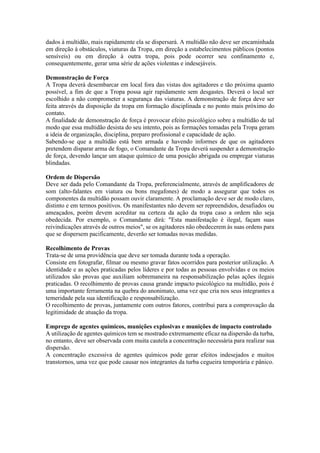 dados à multidão, mais rapidamente ela se dispersará. A multidão não deve ser encaminhada
em direção à obstáculos, viaturas da Tropa, em direção a estabelecimentos públicos (pontos
sensíveis) ou em direção à outra tropa, pois pode ocorrer seu confinamento e,
consequentemente, gerar uma série de ações violentas e indesejáveis.
Demonstração de Força
A Tropa deverá desembarcar em local fora das vistas dos agitadores e tão próxima quanto
possível, a fim de que a Tropa possa agir rapidamente sem desgastes. Deverá o local ser
escolhido a não comprometer a segurança das viaturas. A demonstração de força deve ser
feita através da disposição da tropa em formação disciplinada e no ponto mais próximo do
contato.
A finalidade de demonstração de força é provocar efeito psicológico sobre a multidão de tal
modo que essa multidão desista do seu intento, pois as formações tomadas pela Tropa geram
a ideia de organização, disciplina, preparo profissional e capacidade de ação.
Sabendo-se que a multidão está bem armada e havendo informes de que os agitadores
pretendem disparar arma de fogo, o Comandante da Tropa deverá suspender a demonstração
de força, devendo lançar um ataque químico de uma posição abrigada ou empregar viaturas
blindadas.
Ordem de Dispersão
Deve ser dada pelo Comandante da Tropa, preferencialmente, através de amplificadores de
som (alto-falantes em viatura ou bons megafones) de modo a assegurar que todos os
componentes da multidão possam ouvir claramente. A proclamação deve ser de modo claro,
distinto e em termos positivos. Os manifestantes não devem ser repreendidos, desafiados ou
ameaçados, porém devem acreditar na certeza da ação da tropa caso a ordem não seja
obedecida. Por exemplo, o Comandante dirá: "Esta manifestação é ilegal, façam suas
reivindicações através de outros meios", se os agitadores não obedecerem às suas ordens para
que se dispersem pacificamente, deverão ser tomadas novas medidas.
Recolhimento de Provas
Trata-se de uma providência que deve ser tomada durante toda a operação.
Consiste em fotografar, filmar ou mesmo gravar fatos ocorridos para posterior utilização. A
identidade e as ações praticadas pelos líderes e por todas as pessoas envolvidas e os meios
utilizados são provas que auxiliam sobremaneira na responsabilização pelas ações ilegais
praticadas. O recolhimento de provas causa grande impacto psicológico na multidão, pois é
uma importante ferramenta na quebra do anonimato, uma vez que cria nos seus integrantes a
temeridade pela sua identificação e responsabilização.
O recolhimento de provas, juntamente com outros fatores, contribui para a comprovação da
legitimidade de atuação da tropa.
Emprego de agentes químicos, munições explosivas e munições de impacto controlado
A utilização de agentes químicos tem se mostrado extremamente eficaz na dispersão da turba,
no entanto, deve ser observada com muita cautela a concentração necessária para realizar sua
dispersão.
A concentração excessiva de agentes químicos pode gerar efeitos indesejados e muitos
transtornos, uma vez que pode causar nos integrantes da turba cegueira temporária e pânico.
 