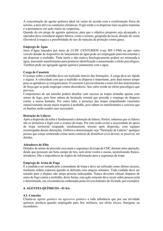 A concentração do agente químico ideal irá variar de acordo com a conformação física do
terreno, a área útil e as condições climáticas. O gás tende a se dispersar mais na parte matutina
e a permanecer em ação maior na vespertina.
Quando do em prego de agentes químicos, para que o objetivo proposto seja alcançado, o
operador deve considerar alguns fatores, como o terreno, geografia do local, direção do vento
(favorável à tropa) e a possibilidade do uso de máscara de proteção contra gases.
Emprego de Água
Jatos d’água lançados por meio de CCDC CENTURION (veja MT-1-PM) ou por outro
veículo dotado de dispositivo de lançamento de água pode ser empregado para movimentar e
até dispersar a multidão. Tinta inerte e não reativa fisiologicamente poderá ser misturada à
água, marcando manifestantes para posterior identificação e aumentando o efeito psicológico.
Também pode ser agregado agente químico juntamente com a água.
Carga de Cassetete
O avanço sobre a multidão deve ser realizado através das formações. A carga deve ser rápida
e segura. A velocidade com que a multidão se dispersa é importante, pois dará menos tempo
para os agitadores se reorganizarem. O cassetete é provavelmente o mais útil dos instrumentos
de força que se pode empregar contra desordeiros. Seu valor reside no efeito psicológico que
provoca.
Componentes de um tumulto podem desafiar com sucesso as tropas armadas apenas com
armas de fogo, pois bem sabem da hesitação normal que precede o emprego de disparos
contra a massa humana. Por outro lado, a presença das tropas empunhando cassetetes
ostensivamente incute maior respeito à multidão, pois sabem os manifestantes e curiosos que
os bastões serão usados caso necessário.
Detenção de Líderes
Após a dispersão da turba é fundamental a detenção de líderes. Porém, sabemos que os líderes
são os primeiros a fugir com o avanço da tropa. Por esta razão existe a necessidade do apoio
de tropa territorial ocupando imediatamente terreno após dispersão, com equipes
encarregadas dessas detenções. Embora a denominação seja “Detenção de Líderes” qualquer
pessoa que esteja cometendo crime neste contexto de distúrbios civis devem, se possível, ser
detidas.
Atiradores de Elite
Dotados de armas de precisão executam a segurança da tropa de CDC durante uma operação,
desde que possuam um bom campo de tiro, sem atirar contra a massa, neutralizando franco-
atiradores. Daí a importância de órgãos de informação para a segurança da tropa.
Emprego de Arma de Fogo
É a medida a ser tomada pelo comandante de tropa e deve ser utilizado como último recurso,
mediante ordem expressa quando se defronta com ataques armados. Todo cuidado deve ser
tomado para o disparo não atinja pessoas indesejadas. Nunca devemos efetuar disparos de
arma de fogo contra a multidão, desta forma, esta ação somente deve recair sobre pessoa certa
e determinada, em circunstâncias embasadas pelas lei (excludentes de ilicitude, por exemplo).
4. AGENTES QUÍMICOS - 01 h/a
4.1. Conceito
Chama-se agente químico ou agressivo químico a toda substância que por sua atividade
química, produza quando empregado para fins militares, um efeito tóxico, fumígeno ou
incendiário.
 