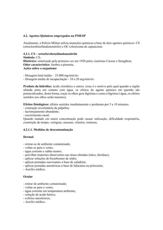 4.2. Agentes Químicos empregados na PMESP
Atualmente, a Polícia Militar utiliza munições químicas a base de dois agentes químicos: CS
(ortoclorobinzilmalononitrilo) e OC (oleoresina de capsaicina).
4.2.1. CS – ortoclorobenzilmalononitrilo
Simbolo: CS;
Histórico: sintetizado pela primeira vez em 1928 pelos cientistas Carson e Stougthon;
Odor característico: lembra a pimenta;
Ações sobre o organismo
- Dosagem letal média – 25.000 mg/min/m3
- Dosagem média de incapacitação - 10 a 20 mg/min/m3
Produto da hidrólise: ácido clorídrico e outros. (esse é o motivo pelo qual quando a região
afetada entra em contato com água, os efeitos do agente químico em questão são
potencializados, desta forma, coçar os olhos gera lágrimas e como a lágrima é água, os efeitos
sentidos nos olhos serão maiores);
Efeitos fisiológicos: efeitos sentidos imediatamente e perduram por 5 a 10 minutos;
- contração involuntária da pálpebra;
- lacrimejamento abundante;
- escorrimento nasal;
Quando inalado em maior concentração pode causar sufocação, dificuldade respiratória,
constrição de tempo, vertigens, nauseas, vômitos, tonturas;
4.2.1.1. Medidas de descontaminação
Dermal
- retirar-se de ambiente contaminado;
- voltar-se para o vento;
- água corrente e sabão neutro;
- polvilhar materiais absorventes nas áreas afetadas (talco, farinhas);
- aplicar soluções de bicarbonato de sódio;
- aplicar pomadas suavisantes a base de caladrine;
- aplicar pomadas anestésicas a base de lidocaína ou prilocaína;
- Auxílio médico.
Ocular
- retirar de ambiente contaminado;
- voltar-se para o vento;
- água corrente em temperatura ambiente;
- solução de ácido bórico;
- colírios anestésicos;
- Auxílio médico.
 