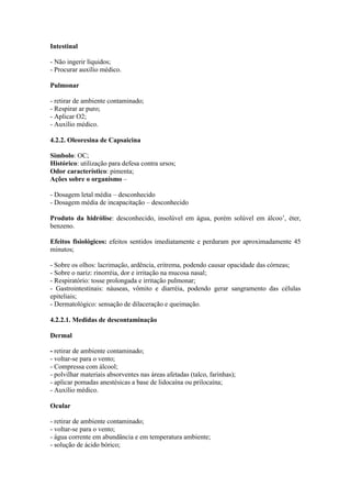 Intestinal
- Não ingerir líquidos;
- Procurar auxílio médico.
Pulmonar
- retirar de ambiente contaminado;
- Respirar ar puro;
- Aplicar O2;
- Auxílio médico.
4.2.2. Oleoresina de Capsaicina
Simbolo: OC;
Histórico: utilização para defesa contra ursos;
Odor característico: pimenta;
Ações sobre o organismo –
- Dosagem letal média – desconhecido
- Dosagem média de incapacitação – desconhecido
Produto da hidrólise: desconhecido, insolúvel em água, porém solúvel em álcoo’, éter,
benzeno.
Efeitos fisiológicos: efeitos sentidos imediatamente e perduram por aproximadamente 45
minutos;
- Sobre os olhos: lacrimação, ardência, eritrema, podendo causar opacidade das córneas;
- Sobre o nariz: rinorréia, dor e irritação na mucosa nasal;
- Respiratório: tosse prolongada e irritação pulmonar;
- Gastrointestinais: náuseas, vômito e diarréia, podendo gerar sangramento das células
epiteliais;
- Dermatológico: sensação de dilaceração e queimação.
4.2.2.1. Medidas de descontaminação
Dermal
- retirar de ambiente contaminado;
- voltar-se para o vento;
- Compressa com álcool;
- polvilhar materiais absorventes nas áreas afetadas (talco, farinhas);
- aplicar pomadas anestésicas a base de lidocaína ou prilocaína;
- Auxílio médico.
Ocular
- retirar de ambiente contaminado;
- voltar-se para o vento;
- água corrente em abundância e em temperatura ambiente;
- solução de ácido bórico;
 