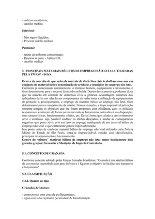 - colírios anestésicos;
- Auxílio médico.
Intestinal
- Não ingerir líquidos;
- Procurar auxílio médico.
Pulmonar
- retirar de ambiente contaminado;
- Respirar ar puro; - Aplicar O2;
- Auxílio médico.
5. PRINCIPAIS MATERIAIS BÉLICOS DE EMPREGO NÃO LETAL UTILIZADAS
PELA PMESP - 04 h/a
Dentro do conceito de operações de controle de distúrbios civis trabalharemos com um
conjunto de material bélico denominado de artefatos e munições de emprego não letal.
Conforme já mencionado anteriormente, o trinômio homem, equipamento e treinamento, é
fator determinante para o sucesso da missão atribuída. Dentro desta assertiva, podemos dizer
que na atuação em controle de distúrbios civis a grotesca desvantagem numérica dos
aplicadores da lei em relação aos componentes da turba torna a utilização de equipamentos
de proteção e, principalmente, o emprego de material bélico de emprego não letal, fator
determinante para o cumprimento da missão. Nessas situações, a tropa responsável pela ação
somente atingirá os objetivos que lhe forem propostos com eficiência, caso os policiais
responsáveis conheçam de forma pormenorizada as ferramentas colocadas à sua disposição,
suas características, funcionamento, efeitos, etc. De tal forma que, aliado a um treinamento
sério e contínuo, seja possível usufruir os efeitos desejados, e anular as consequências
negativas que possa advir pelo mal uso ou emprego inadequado de um material bélico de
emprego não letal, o que certamente gerará responsabilização.
Isso posto, antes de conhecer material bélico de emprego não letal utilizados pela Policia
Militar do Estado de São Paulo, torna-se imprescindível, estudar suas classificações,
princípios de acionamento e funcionamento.
Dentro do “gênero” matérias bélicos de emprego não letal temos basicamente dois
grandes grupos: Granadas e Munições de Impacto Controlado.
5.1. CONCEITO DE GRANADA
Conforme conceito adotado pelas Forças Armadas brasileiras: “Granada é um artefato bélico
de uso restrito ou proibido com peso inferior a 1 Kg com o objetivo de facilitar seu transporte
e lançamento"
5.2. CLASSIFICAÇÃO
5.2.1. Quanto ao tipo
Granadas defensivas:
- corpo possui uma cinta de estilhaçamento;
- ogiva com alto explosivo (velocidade de transformação
 