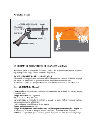 Por artefato próprio
5.3. SISTEMA DE ACIONAMENTO DE GRANADAS MANUAIS
Atualmente todas as grandas da fabricante Condor S.A possuem acionamento através da
espoleta ogival de tempo E.O.T (“capacete” da granada)
5.4. ESTUDO INDIVIDUAL DAS GRANADAS
Há que deixar consignado que atualmente a PMESP compra os materiais bélicos de emprego
não letal). Em razão disso, as granadas descritas abaixo são da empresa citada.
da fabricante Condor S.A (empresa brasileira com sede no município de Nova Iguaçu- RJ
5.4.1. GL-201 (Médio Alcance)
Classificação: granada ofensiva, fumígena lacrimogênea (CS), projetada por artefato próprio
calibre 38.1mm;
Tempo de retardo: de 2 segundos;
Alcance útil (média): 90 metros
Características: a obstrução do orifício de escape de gases poderá ocasionar explosão
mecânica de natureza defentsiva;
- o CS é disperso no ambiente na forma gasosa;
Tempo médio de emissão: 20 s
Tempo de dispersão do agente químico no ambiente após emissão completa do gás: em
se tratando de local aberto com pouco vento em média 5 minutos ( estudo empírico)
Distância de segurança: por se tratar de granada fumígena, não há distância de segurança.
 
