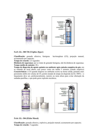 5.4.5. GL- 300 TH (Tríplice Hyper)
Classificação: granada ofensiva, fumígena lacrimogênea (CS), projeção manual,
acionamento por capacete;
Tempo de retardo: 2,5 segundos
Distância de segurança: por se tratar de granada fumígena, não há distância de segurança.
Tempo médio de emissão: 20 s
Tempo de dispersão do agente químico no ambiente após emissão completa do gás: em
se tratando de local aberto com pouco vento em média 5 minutos (estudo empírico)
Características: o CS quando disperso no ambiente ocorre na forma sólida, portanto mais
persistente (dobro do volume de CS, porém metade do tempo de dispersão da GL 300T). - o
lançamento deve ser, preferencialmente, rasteiro ou meia altura para evitar obstrução da
saídadas pastilhas, o que pode gerar explosão mecânica;
5.4.6. GL- 304 (Efeito Moral)
Classificação: granada ofensiva, explosiva, projeção manual, acionamento por capacete;
Tempo de retardo: 3 segundos
 