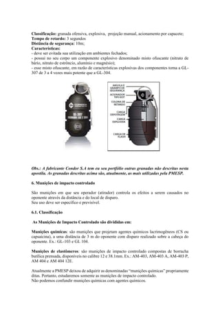 Classificação: granada ofensiva, explosiva, projeção manual, acionamento por capacete;
Tempo de retardo: 3 segundos
Distância de segurança: 10m;
Características:
- deve ser evitada sua utilização em ambientes fechados;
- possui no seu corpo um componente explosivo denominado misto ofuscante (nitrato de
bário, nitrato de estrôncio, alumínio e magnésio);
- esse misto ofuscante, em razão de características explosivas dos componentes torna a GL-
307 de 3 a 4 vezes mais potente que a GL-304.
Obs.: A fabricante Condor S.A tem eu seu portfólio outras granadas não descritas nesta
apostila. As granadas descritas acima são, atualmente, as mais utilizadas pela PMESP.
6. Munições de impacto controlado
São munições em que seu operador (atirador) controla os efeitos a serem causados no
oponente através da distância e do local de disparo.
Seu uso deve ser específico e previsível.
6.1. Classificação
As Munições de Impacto Controlado são divididas em:
Munições químicas: são munições que projetam agentes químicos lacrimogêneos (CS ou
capsaicina), a uma distância de 3 m do oponente com disparo realizado sobre a cabeça do
oponente. Ex.: GL-103 e GL 104.
Munições de elastômeros: são munições de impacto controlado compostas de borracha
butílica prensada, disponíveis no calibre 12 e 38.1mm. Ex.: AM-403, AM-403 A, AM-403 P,
AM 404 e AM 404 12E.
Atualmente a PMESP deixou de adquirir as denominadas “munições químicas” propriamente
ditas. Portanto, estudaremos somente as munições de impacto controlado.
Não podemos confundir munições químicas com agentes químicos.
 