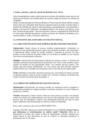 1. Noções, conceitos e ações de controle de distúrbios civis - 01 h/a
Antes de aprendermos noções sobre técnicas de controle de distúrbios temos que ter em
mente que tal técnica está contida dentro do conceito amplo de técnicas de controle de
“multidão”.
Sendo a missão principal das Polícias Militares a Preservação da Ordem Pública é mister
deixar claro que é obrigação desta força de segurança buscar de todas as formas legais o
controle da multidão por meio de ação de presença, acompanhamento, monitoramento e
diálogo com possíveis lideranças, consubstanciando-se em técnicas preventivas. Caso
esse “controle de prevenção” não seja suficiente e houver o surgimento da VIOLÊNCIA
no cerne dessa multidão passaremos a adotar as técnicas de controle de distúrbios civis,
caracterizando-se, assim, as técnicas repressivas.
1.2. CONCEITOS RELACIONADOS AO COLETIVO SOCIAL
1.2.1. GRUPAMENTOS HUMANOS (FORMAS DE REUNIÃO DO COLETIVO)
Aglomeração: Grande número de pessoas reunidas temporariamente. Geralmente, os
membros de uma aglomeração pensam e agem como elementos isolados e não organizados.
A aglomeração poderá resultar da reunião acidental e transitória de pessoas, tal como
acontece na área comercial da grande cidade em seu horário de trabalho ou nas estações
ferroviárias em determinados momentos.
Multidão: Aglomeração psicologicamente unificada por interesse comum. A formação da
multidão caracteriza-se pelo aparecimento do pronome "nós" entre os seus membros, assim,
quando um membro de uma aglomeração afirma: "nós estamos aqui por cultura", "nós
estamos aqui para prestar solidariedade", ou "nós estamos aqui para protestar" podemos
também afirmar que a multidão está constituída e não se trata mais de uma aglomeração.
Turba: Multidão em desordem. Reunião de pessoas que, sob estímulo de intensa excitação
ou agitação, perdem o senso da razão e respeito à lei, e passam a obedecer a indivíduos que
tomam a iniciativa de chefiar ações desatinadas. 4
1.2.2. FORMAS DE EXPRESSÃO DO COLETIVO SOCIAL
Manifestação: Demonstração, por pessoas reunidas, de sentimento hostil ou simpático à
determinada autoridade ou a alguma condição, movimento econômico ou social. Podem ser
pacíficas ou violentas.
Tumulto: Desrespeito à ordem, levado a efeito por várias pessoas, em apoio a um desígnio
comum de realizar certo empreendimento, por meio de ação planejada contra quem a elas
possa-se opor. (O desrespeito à ordem é uma perturbação promovida por meio de ações
ilegais, traduzidas numa demonstração de natureza violenta ou turbulenta).
Resta, então, conceituar o que seria um DISTURBIO CIVIL.
Segundo o M-8-PM, Manual de Controle de Distúrbios Civis, da PMESP, no item “Fatores
que influenciam as transformações no coletivo social”, Distúrbios Civis são as
Inquietações ou tensões que tomam a forma de manifestações violentas. Situações que
surgem dentro do país decorrentes de atos de violência ou desordens prejudiciais à
manutenção da Lei e da ordem.
 