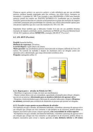 Chama-se agente químico ou agressivo químico a toda substância que por sua atividade
química, produza quando empregado para fins militares, um efeito tóxico, fumígeno ou
incendiário. A granada GL 300 T por exemplo é uma GRANDADA e NÃO uma munição
química; porém ela contém um AGENTE QUÍMICO CS. Lembrando que as chamadas
munições químicas descritas no conceito acima pertencem ao grupo das munições de impacto
controlado justamente pela possibilidade de controlar seus efeitos direcionando apenas para
uma pessoa específica que era o caso das munições GL 103 e GL 104.
Importante frisar também que a fabricante Condor S.A tem em seu portfólio diversas
munições de impacto controlado, porém, atualmente na PMESP, por força do Boletim Geral
143 de 2013 podemos utilizar SOMENTE a munição AM-403-P “Precision”.
6.2. AM- 403/P (Precision)
Projétil: borracha butílica;
Distância de segurança: 20 metros;
Local do disparo: região abaixo da cintura;
Maior precisão: sua aerodinâmica permite maior precisão no disparo; deflexão de 5cm a 20
metros. No controle de multidão o disparo de elastômero deve ser dirigido contra um
oponente certo e determinado, que esteja oferecendo resistência ativa.
Projeção: espingarda calibre 12
6.2.1. Regras para o atirador do Pelotão de CDC:
- Identificar os agressores à tropa, em meio aos manifestantes;
- Manter contato direto com seu comandante, aguardando orientações para efetuar o disparo,
que deverá ser preciso e direcionado para os membros inferiores do agressor ativo;
- Respeitar o limite de distância que o fabricante do cartucho indica para o disparo (20 metros
no mínimo), atentando para existência de obstáculos ou pessoas que possam ser atingidas.
6.2.3. Exceção à regra quanto ao procedimento do atirador
Nas hipóteses em que o atirador, devidamente habilitado, vislumbrar a presença do agressor ativo
em situação que coloque em risco iminente à vida (própria ou de terceiros), poderá efetuar os
disparos necessários para cessar a injusta agressão, sem a necessidade de ordem superior.
Nas hipóteses em que o atirador, devidamente habilitado, vislumbrar a presença do agressor ativo
em situação que coloque em risco iminente à vida (própria ou de terceiros), poderá efetuar os
disparos necessários para cessar a injusta agressão, a uma distância inferior a 20 (vinte)
 