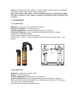 metros (ex: emprego de artefatos explosivos, morteiros, improvisados em geral e/ou incendiários,
arma branca, arma de fogo, coquetel molotov, dentre outros)
Obs.: Tanto o Bol G 143/13 como o POP: 5.12.02 deixa claro que o atirador deve utilizar
para fins de atuação de CDC somente a munição de elastômero do tipo AM-403-P (sem
exceções).
7. ESPARGIDORES
7.1. GL-108 CS/OC
Dispersão: espargimento de micropartículas de CS/OC;
Distância de segurança: 1,5 metros do agressor;
Local de espargimento: na direção do tórax do agressor ou resistente;
Tempo de acionamento: acionar o espargidor aproximadamente durante 1 segundo;
Não utilizar em ambientes fechados;
Atenção aos procedimentos de descontaminação;
Verificar POP – 5.09.01 – Uso do espargidor à base de oleoresina capsicum (OC) – spray
pimenta
7.2.GL-108 E (OC)
Dispersão: espargimento de espuma ( OC);
Alcance: 1 metros do agressor;
Local de espargimento: diretamente no rosto do agressor;
Tempo de acionamento: acionar o espargidor durante, aproximadamente, 1 segundo;
Pode ser utilizado em ambientes fechados pois, diferentemente do spray GL 108, concentra
seus efeitos sobre o Indivíduo atingido;
Atenção aos procedimentos de descontaminação.
 