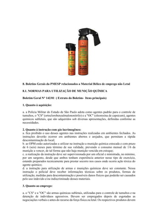 8. Boletins Gerais da PMESP relacionados a Material Bélico de emprego não Letal
8.1. NORMAS PARA UTILIZAÇÃO DE MUNIÇÃO QUÍMICA
Boletim Geral N° 142/01 ( Extrato do Boletim- Itens principais)
1. Quanto à aquisição:
a. a Polícia Militar do Estado de São Paulo adota como agentes padrão para o controle de
tumultos, o "CS" (ortoclorobenzalmalononitrilo) e a "OC" (oleoresina de capsicum), agentes
químicos subletais, que são adquiridos sob diversas apresentações, definidas conforme as
necessidades.
2. Quanto à instrução com gás lacrimogêneo:
a. fica proibido o uso desses agentes nas instruções realizadas em ambientes fechados. As
instruções deverão ocorrer em ambientes abertos e arejados, que permitam a rápida
descontaminação do local;
b. as OPM estão autorizadas a utilizar na instrução a munição química estocada e com prazo
de 6 (seis) meses para término de sua validade, prevendo o consumo mensal de 1/6 da
munição a vencer, de tal forma que não haja munição vencida em estoque;
c. a realização da instrução deve ser supervisionada por um oficial e ministrada, no mínimo,
por um sargento, desde que ambos tenham experiência anterior nesse tipo de exercício,
estando preparados tecnicamente para prestar socorro nos casos onde ocorra ação tóxica do
agente químico;
d. a instrução para utilização de armas e munições químicas deve ser constante. Nessa
instrução o policial deve receber informações técnicas sobre os produtos, formas de
utilização, medidas para descontaminação e possíveis danos físicos que poderão ser causados
pelo uso indevido e/ou indiscriminado desses materiais.
3. Quanto ao emprego:
a. o "CS" e a "OC" são armas químicas subletais, utilizadas para o controle de tumultos e na
detenção de indivíduos agressivos. Devem ser empregados depois de esgotadas as
negociações verbais e antes do recurso da força física ou letal. Os respectivos produtos devem
 