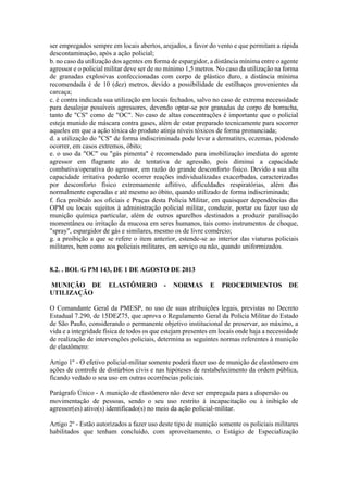 ser empregados sempre em locais abertos, arejados, a favor do vento e que permitam a rápida
descontaminação, após a ação policial;
b. no caso da utilização dos agentes em forma de espargidor, a distância mínima entre o agente
agressor e o policial militar deve ser de no mínimo 1,5 metros. No caso da utilização na forma
de granadas explosivas confeccionadas com corpo de plástico duro, a distância mínima
recomendada é de 10 (dez) metros, devido a possibilidade de estilhaços provenientes da
carcaça;
c. é contra indicada sua utilização em locais fechados, salvo no caso de extrema necessidade
para desalojar possíveis agressores, devendo optar-se por granadas de corpo de borracha,
tanto de "CS" como de "OC". No caso de altas concentrações é importante que o policial
esteja munido de máscara contra gases, além de estar preparado tecnicamente para socorrer
aqueles em que a ação tóxica do produto atinja níveis tóxicos de forma pronunciada;
d. a utilização do "CS" de forma indiscriminada pode levar a dermatites, eczemas, podendo
ocorrer, em casos extremos, óbito;
e. o uso da "OC" ou "gás pimenta" é recomendado para imobilização imediata do agente
agressor em flagrante ato de tentativa de agressão, pois diminui a capacidade
combativa/operativa do agressor, em razão do grande desconforto físico. Devido a sua alta
capacidade irritativa poderão ocorrer reações individualizadas exacerbadas, caracterizadas
por desconforto físico extremamente aflitivo, dificuldades respiratórias, além das
normalmente esperadas e até mesmo ao óbito, quando utilizado de forma indiscriminada;
f. fica proibido aos oficiais e Praças desta Polícia Militar, em quaisquer dependências das
OPM ou locais sujeitos à administração policial militar, conduzir, portar ou fazer uso de
munição química particular, além de outros aparelhos destinados a produzir paralisação
momentânea ou irritação da mucosa em seres humanos, tais como instrumentos de choque,
"spray", espargidor de gás e similares, mesmo os de livre comércio;
g. a proibição a que se refere o item anterior, estende-se ao interior das viaturas policiais
militares, bem como aos policiais militares, em serviço ou não, quando uniformizados.
8.2. . BOL G PM 143, DE 1 DE AGOSTO DE 2013
MUNIÇÃO DE ELASTÔMERO - NORMAS E PROCEDIMENTOS DE
UTILIZAÇÃO
O Comandante Geral da PMESP, no uso de suas atribuições legais, previstas no Decreto
Estadual 7.290, de 15DEZ75, que aprova o Regulamento Geral da Polícia Militar do Estado
de São Paulo, considerando o permanente objetivo institucional de preservar, ao máximo, a
vida e a integridade física de todos os que estejam presentes em locais onde haja a necessidade
de realização de intervenções policiais, determina as seguintes normas referentes à munição
de elastômero:
Artigo 1º - O efetivo policial-militar somente poderá fazer uso de munição de elastômero em
ações de controle de distúrbios civis e nas hipóteses de restabelecimento da ordem pública,
ficando vedado o seu uso em outras ocorrências policiais.
Parágrafo Único - A munição de elastômero não deve ser empregada para a dispersão ou
movimentação de pessoas, sendo o seu uso restrito à incapacitação ou à inibição de
agressor(es) ativo(s) identificado(s) no meio da ação policial-militar.
Artigo 2º - Estão autorizados a fazer uso deste tipo de munição somente os policiais militares
habilitados que tenham concluído, com aproveitamento, o Estágio de Especialização
 