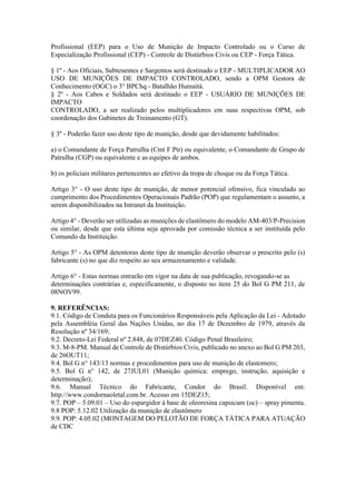 Profissional (EEP) para o Uso de Munição de Impacto Controlado ou o Curso de
Especialização Profissional (CEP) - Controle de Distúrbios Civis ou CEP - Força Tática.
§ 1º - Aos Oficiais, Subtenentes e Sargentos será destinado o EEP - MULTIPLICADOR AO
USO DE MUNIÇÕES DE IMPACTO CONTROLADO, sendo a OPM Gestora de
Conhecimento (OGC) o 3° BPChq - Batalhão Humaitá.
§ 2º - Aos Cabos e Soldados será destinado o EEP - USUÁRIO DE MUNIÇÕES DE
IMPACTO
CONTROLADO, a ser realizado pelos multiplicadores em suas respectivas OPM, sob
coordenação dos Gabinetes de Treinamento (GT).
§ 3º - Poderão fazer uso deste tipo de munição, desde que devidamente habilitados:
a) o Comandante de Força Patrulha (Cmt F Ptr) ou equivalente, o Comandante de Grupo de
Patrulha (CGP) ou equivalente e as equipes de ambos.
b) os policiais militares pertencentes ao efetivo da tropa de choque ou da Força Tática.
Artigo 3° - O uso deste tipo de munição, de menor potencial ofensivo, fica vinculado ao
cumprimento dos Procedimentos Operacionais Padrão (POP) que regulamentam o assunto, a
serem disponibilizados na Intranet da Instituição.
Artigo 4° - Deverão ser utilizadas as munições de elastômero do modelo AM-403/P-Precision
ou similar, desde que esta última seja aprovada por comissão técnica a ser instituída pelo
Comando da Instituição.
Artigo 5° - As OPM detentoras deste tipo de munição deverão observar o prescrito pelo (s)
fabricante (s) no que diz respeito ao seu armazenamento e validade.
Artigo 6° - Estas normas entrarão em vigor na data de sua publicação, revogando-se as
determinações contrárias e, especificamente, o disposto no item 25 do Bol G PM 211, de
08NOV99.
9. REFERÊNCIAS:
9.1. Código de Conduta para os Funcionários Responsáveis pela Aplicação da Lei - Adotado
pela Assembléia Geral das Nações Unidas, no dia 17 de Dezembro de 1979, através da
Resolução nº 34/169;
9.2. Decreto-Lei Federal nº 2.848, de 07DEZ40. Código Penal Brasileiro;
9.3. M-8-PM. Manual de Controle de Distúrbios Civis, publicado no anexo ao Bol G PM 203,
de 26OUT11;
9.4. Bol G n° 143/13 normas e procedimentos para uso de munição de elastomero;
9.5. Bol G n° 142, de 27JUL01 (Munição química: emprego, instrução, aquisição e
determinação);
9.6. Manual Técnico do Fabricante, Condor do Brasil. Disponível em:
http://www.condornaoletal.com.br. Acesso em 15DEZ15;
9.7. POP – 5.09.01 – Uso do espargidor à base de oleoresina capsicum (oc) – spray pimenta.
9.8 POP: 5.12.02 Utilização da munição de elastômero
9.9. POP: 4.05.02 (MONTAGEM DO PELOTÃO DE FORÇA TÁTICA PARA ATUAÇÃO
de CDC
 