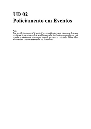 UD 02
Policiamento em Eventos
Nota
Esta apostila é um material de apoio. O seu conteúdo não esgota o assunto e desde que
previsto curricularmente, poderá ser objeto de avaliação. Com isso, é essencial que você
pesquise profundamente os assuntos, tomando por base as referências bibliográficas
dispostas, bem como outras que achar por bem utilizar.
 