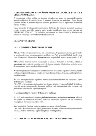 1. LEGITIMIDADE DA ATUAÇÃO DA PMESP EM LOCAIS DE EVENTOS E
LEGISLAÇÃO BÁSICA
A presença da polícia militar em eventos privados, nos quais em sua grande maioria
possui o objetivo de auferir lucro, é bastante discutida na sociedade. Dessa forma,
veremos abaixo os aspectos legais e técnicos que LEGITIMAM a presença da PMESP
em tais eventos.
Nesse contexto, é interessante mencionar a definição do Governo espanhol acerca de
evento privado ocorrido naquele país, sendo considerado um evento privado de
INTERESSE PÚBLICO. Tal definição encontra-se no livro Futebol e Violência de
autoria da socióloga Heloisa Helena Baldy dos Reis.
1.1. ASPECTOS LEGAIS
1.1.1. CONSTITUIÇÃO FEDERAL DE 1988
“Art. 5.º Todos são iguais perante a lei, sem distinção de qualquer natureza, garantindo-
se aos brasileiros e aos estrangeiros residentes no País a inviolabilidade do direito à
vida, à liberdade, à igualdade, à segurança e à propriedade, nos termos seguintes:(...)”.
“Art. 6.º São direitos sociais a educação, a saúde, o trabalho, a moradia, o lazer, a
segurança, a previdência social, a proteção à maternidade e à infância, a assistência aos
desamparados, na forma desta Constituição.”
A constituição Federal assegura ao cidadão o direito ao lazer e a segurança pública, sendo,
portanto, responsabilidade do Estado, por meio de seus órgãos, proporcionar tais preceitos
constitucionais.
A CF/88 ainda prevê que a segurança pública é de responsabilidade das Polícias e Corpos
de bombeiros Militares:
“Art.144 - A segurança pública, dever do Estado, direito e responsabilidade de todos, é
exercida para a preservação da ordem pública e da incolumidade das pessoas e do
patrimônio, através dos seguintes órgãos:
V - polícias militares e corpos de bombeiros militares.
§ 5º - Às polícias militares cabem a polícia ostensiva e a preservação da ordem pública;
aos corpos de bombeiros militares, além das atribuições definidas em lei, incumbe a
execução de atividades de defesa civil.
Na Constituição Estadual também pode-se encontrar tais definições:
“Art. 141 – À Polícia Militar, órgão permanente, incumbe, além das atribuições definidas
em lei, a polícia ostensiva e a preservação da ordem pública”.
1.1.2. DECRETO-LEI FEDERAL Nº 667, DE 2 DE JULHO DE 1969.
 