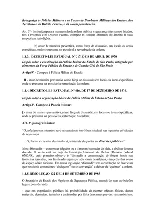 Reorganiza as Polícias Militares e os Corpos de Bombeiros Militares dos Estados, dos
Território e do Distrito Federal, e dá outras providências.
Art. 3º - Instituídas para a manutenção da ordem pública e segurança interna nos Estados,
nos Territórios e no Distrito Federal, compete às Polícias Militares, no âmbito de suas
respectivas jurisdições:
b) atuar de maneira preventiva, como força de dissuasão, em locais ou áreas
específicas, onde se presuma ser possível a perturbação da ordem;
1.1.3. DECRETO-LEI ESTADUAL Nº 217, DE 8 DE ABRIL DE 1970
Dispõe sobre a constituição da Polícia Militar do Estado de São Paulo, integrada por
elementos da Força Pública do Estado e da Guarda Civil de São Paulo
Artigo 9º - Compete à Polícia Militar do Estado:
II - atuar de maneira preventiva como força de dissuasão em locais ou áreas específicas
onde se presuma ser possível a perturbação da ordem;
1.1.4. DECRETO-LEI ESTADUAL Nº 616, DE 17 DE DEZEMBRO DE 1974.
Dispõe sobre a organização básica da Policia Militar do Estado de São Paulo
Artigo 2º- Compete à Policia Militar:
I - atuar de maneira preventiva, como força de dissuasão, em locais ou áreas especificas,
onde se presuma ser possível a perturbação da ordem;
Art. 3º, parágrafo único:
“O policiamento ostensivo será executado no território estadual nas seguintes atividades
de segurança...
...11) locais e recintos destinados à prática de desportos ou diversões públicas;”
Nota: Dissuadir — convencer (alguém ou a si mesmo) a mudar de ideia, a abdicar de uma
decisão. O verbo está no bojo da Estratégia Nacional de Defesa (Decreto Federal
6703/08), cujo primeiro objetivo é “dissuadir a concentração de forças hostis nas
fronteiras terrestres, nos limites das águas jurisdicionais brasileiras, e impedir-lhes o uso
do espaço aéreo nacional. Em nossa legislação “dissuadir” tem a conotação de fazer com
que possíveis contendores “abdiquem” ou se convenção” a deixar de “quebrar” a ordem.
1.1.5. RESOLUÇÃO 122 DE 24 DE SETEMBRO DE 1985
O Secretário de Estado dos Negócios da Segurança Pública, usando de suas atribuições
legais, considerando:
- que, em espetáculos públicos há probabilidade de ocorrer ofensas físicas, danos
materiais, desordens, tumultos e catástrofres por falta de normas preventivas proibitivas;
 