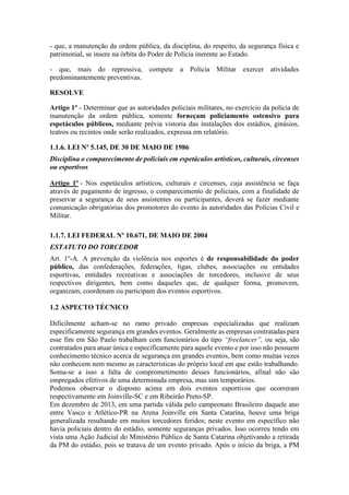 - que, a manutenção da ordem pública, da disciplina, do respeito, da segurança física e
patrimonial, se insere na órbita do Poder de Polícia inerente ao Estado.
- que, mais do repressiva, compete a Polícia Militar exercer atividades
predominantemente preventivas.
RESOLVE
Artigo 1º - Determinar que as autoridades policiais militares, no exercício da polícia de
manutenção da ordem pública, somente forneçam policiamento ostensivo para
espetáculos públicos, mediante prévia vistoria das instalações dos estádios, ginásios,
teatros ou recintos onde serão realizados, expressa em relatório.
1.1.6. LEI Nº 5.145, DE 30 DE MAIO DE 1986
Disciplina o comparecimento de policiais em espetáculos artísticos, culturais, circenses
ou esportivos
Artigo 1º - Nos espetáculos artísticos, culturais e circenses, cuja assistência se faça
através de pagamento de ingresso, o comparecimento de policiais, com a finalidade de
preservar a segurança de seus assistentes ou participantes, deverá se fazer mediante
comunicação obrigatórias dos promotores do evento às autoridades das Polícias Civil e
Militar.
1.1.7. LEI FEDERAL Nº 10.671, DE MAIO DE 2004
ESTATUTO DO TORCEDOR
Art. 1o
-A. A prevenção da violência nos esportes é de responsabilidade do poder
público, das confederações, federações, ligas, clubes, associações ou entidades
esportivas, entidades recreativas e associações de torcedores, inclusive de seus
respectivos dirigentes, bem como daqueles que, de qualquer forma, promovem,
organizam, coordenam ou participam dos eventos esportivos.
1.2 ASPECTO TÉCNICO
Dificilmente acham-se no ramo privado empresas especializadas que realizam
especificamente segurança em grandes eventos. Geralmente as empresas contratadas para
esse fim em São Paulo trabalham com funcionários do tipo “freelancer”, ou seja, são
contratados para atuar única e especificamente para aquele evento e por isso não possuem
conhecimento técnico acerca de segurança em grandes eventos, bem como muitas vezes
não conhecem nem mesmo as características do próprio local em que estão trabalhando.
Soma-se a isso a falta de comprometimento desses funcionários, afinal não são
empregados efetivos de uma determinada empresa, mas sim temporários.
Podemos observar o disposto acima em dois eventos esportivos que ocorreram
respectivamente em Joinville-SC e em Ribeirão Preto-SP.
Em dezembro de 2013, em uma partida válida pelo campeonato Brasileiro daquele ano
entre Vasco e Atlético-PR na Arena Joinville em Santa Catarina, houve uma briga
generalizada resultando em muitos torcedores feridos; neste evento em específico não
havia policiais dentro do estádio, somente seguranças privados. Isso ocorreu tendo em
vista uma Ação Judicial do Ministério Público de Santa Catarina objetivando a retirada
da PM do estádio, pois se tratava de um evento privado. Após o início da briga, a PM
 