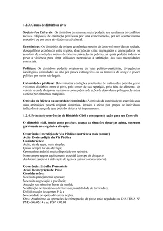 1.2.3. Causas de distúrbios civis
Sociais e/ou Culturais: Os distúrbios de natureza social poderão ser resultantes de conflitos
raciais, religiosos, de exaltação provocada por uma comemoração, por um acontecimento
esportivo ou por outra atividade social/cultural.
Econômicas: Os distúrbios de origem econômica provêm de desnível entre classes sociais,
desequilíbrio econômico entre regiões, divergências entre empregados e empregadores ou
resultam de condições sociais de extrema privação ou pobreza, as quais poderão induzir o
povo à violência para obter utilidades necessárias à satisfação, das suas necessidades
essenciais.
Políticas: Os distúrbios poderão originar-se de lutas político-partidárias, divergências
ideológicas estimuladas ou não por países estrangeiros ou da tentativa de atingir o poder
político por meios não legais.
Calamidades públicas: Determinadas condições resultantes de catástrofes poderão gerar
violentos distúrbios entre o povo, pelo temor de sua repetição, pela falta de alimento, de
vestuário ou de abrigo ou mesmo em consequência de ações de desordem e pilhagem, levadas
a efeito por elementos marginais.
Omissão ou falência da autoridade constituída: A omissão da autoridade no exercício das
suas atribuições poderá originar distúrbios, levados a efeito por grupos de indivíduos
induzidos à crença de que poderão violar a lei impunemente.
1.2.4. Principais ocorrências de Distúrbio Civil e consequente Ação para seu Controle
O distúrbio civil, tendo como possíveis causas as situações descritas acima, ocorrem
geralmente nas seguintes situações:
Ocorrência: Interdição de Via Pública (ocorrência mais comum)
Ação: Desinterdição da Via Pública
Considerações:
Ação, via de regra, mais simples;
Quase sempre há vias de fuga;
Oportunistas (não há muita disposição em resistir);
Nem sempre requer equipamento especial da tropa de choque; e
Ambiente propício à utilização de agentes químicos (local aberto).
Ocorrência: Esbulho Possessório
Ação: Reintegração de Posse
Considerações:
Necessita planejamento apurado;
Necessita negociação e paciência;
Atuação nas primeiras horas da manhã;
Verificação de itinerários alternativos (possibilidade de barricadas);
Difícil atuação de agentes P-2; e
Necessidade de apoios de outros órgãos.
Obs.: Atualmente, as operações de reintegração de posse estão reguladas na DIRETRIZ Nº
PM3-009/02/14 e no POP 4.03.01
 