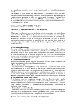 teve que adentrar ao estádio e intervir repressivamente tendo em vista a falha da segurança
privada.
Em setembro de 2014, em um jogo entre Botafogo-SP e Comercial, houve uma briga
generalizada dentro do estádio; neste evento em específico não havia policiais dentro do
estádio, somente seguranças privados. Isso ocorreu tendo em vista um Termo de Ajuste
de Conduta assinado entre o time mandante, PMESP e Ministério Público. Após o início
da briga a PMESP precisou adentrar ao estádio e intervir repressivamente tendo em vista
a falha da segurança privada.
2. RELACIONAMENTO COM O PÚBLICO
Introdução - a importância do lazer na vida das pessoas
Sabe-se que o ser humano necessita de algumas satisfações para que sua vida tenha um
curso normal. Assim, Abraham Harold Maslow, um americano de Nova Iorque
(01/04/1908), na década de 1950, desenvolveu a conhecida Teoria da Hierarquia das
Necessidades Humanas, em que se afirma que o ser humano é detentor de algumas
necessidades as quais necessitam ser atendidas para que sua vida atinja um grau de
satisfação capaz de torná-lo saudável sob diversos aspectos. Desta forma, estas
necessidades são:
a. Necessidades fisiológicas:
São as necessidades mais básicas, intimamente relacionadas aos aspectos físicos (água,
comida, ar, sexo, etc). Quando não temos estas necessidades satisfeitas ficamos mal, com
desconforto, irritação, medo, doentes. Estes sentimentos e emoções nos conduzem à ação
na tentativa de diminuí-las ou aliviá-las rapidamente para estabelecer o nosso equilíbrio
interno. Uma vez satisfeitas estas necessidades, nós abandonamos estas preocupações e
passamos a nos concentrar com outras coisas.
b. Necessidades de segurança:
No mundo conturbado em que vivemos procuramos fugir dos perigos, buscamos por
abrigo, segurança, proteção, estabilidade e continuidade.
c. Necessidades sociais:
O ser humano precisa amar e pertencer. O ser humano tem a necessidade de ser amado,
querido por outros, de ser aceito por outros. Nós queremos nos sentir necessários a outras
pessoas ou grupos de pessoas. Esse agrupamento de pessoas pode ser a antiga tribo, ou a
tribo (grupo) atual, no seu local de trabalho, na sua igreja, na sua família, no seu clube ou
na sua torcida. Todos estes agrupamentos fazem com que tenhamos a sensação de
pertencer a um grupo, ou a uma "tribo". Política, religião e torcida são as tribos modernas.
d. Necessidades de "status" ou de estima:
O ser humano busca ser competente, alcançar objetivos, obter aprovação e ganhar
reconhecimento. Há dois tipos de estima: a autoestima e a heteroestima. A autoestima é
derivada da proficiência e competência em ser a pessoa que se é, é gostar de si, é acreditar
em si e dar valor a si próprio. Já a heteroestima é o reconhecimento e a atenção que se
recebe das outras pessoas.
e. Necessidade de autorrealização:
O ser humano busca a sua realização como pessoa para que possa se sentir útil e ter plenas
condições de dar prosseguimento as suas atividades normais. Assim, ele pode buscar
conhecimento, experiências estéticas e metafísicas, ou mesmo a Deus.
A Teoria acima estudada pode ser ilustrada por uma pirâmide:
 