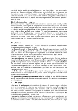 partida de futebol, partida de voleibol, basquete, a um culto religioso, a uma apresentação
cultural etc.. Quando se fala em público ocorre uma referência aos espectadores, aos
torcedores, ou seja, aos assistentes de um evento de forma geral, ou seja, são expressões
sinônimas. Paralelo a isso, devemos considerar, também, como público todas as pessoas
envolvidas na organização do evento, tais como os promotores, funcionários, policiais,
seguranças etc.
2.2. O indivíduo sozinho e em grupo
É notória a diferença comportamental entre uma pessoa que se encontra isolada, sozinha
e estando inserida, fazendo parte de um grupo juntamente com outras pessoas. Em termos
de comportamento, quando sozinho o indivíduo tem uma maior cautela em suas atitudes
pelo fato de ser facilmente identificável e pela grande possibilidade de se estabelecer um
nexo entre um dado resultado e sua conduta. Por outro lado, quando em grupo, surge
exatamente a sensação de que ele é mais um em meio à massa de pessoas e que suas
atitudes dificilmente serão identificadas e quando o são há uma maior dificuldade em se
estabelecer a autoria. Diante disto, algumas características podem ser identificadas
quando o indivíduo está sozinho e quando em grupo.
2.2.1. Sozinho:
- inibido: a pessoa é mais discreta, “fechada”, introvertida, pensa mais antes de agir ou
de adotar qualquer postura mais incisiva.
- aceita passivamente as situações do dia-a-dia: diante de alguma situação que não lhe
agrada ou que não lhe seja favorável, o indivíduo, estando sozinho, dificilmente se altera,
toma uma atitude mais drástica para ver seu problema resolvido. Ou ele deixa de lado o
ocorrido, ainda que isto lhe tenha trazido diversos prejuízos, ou ele busca as vias
normais e legais para a resolução de seu problema.
- preocupação com sua imagem: de maneira isolada, as pessoas têm uma tendência
natural em não gostar de estar em evidência, em não se expor, fato este justificado pela
grande preocupação em não ver sua imagem maculada. Apesar de a sociedade hodierna
ser considerada liberal em diversos aspectos, em que muitos conceitos mudaram em
comparação a tempos anteriores e os meios de comunicação são os ditadores das regras,
ainda se pode verificar que as pessoas ainda se preocupam com sua imagem, com sua
reputação, com sua honra.
- raciocina antes de tomar decisões: pelo exposto acima, suas condutas são pensadas e
a adoção de um ou outro comportamento passará por um crivo pessoal de acordo com a
personalidade do indivíduo.
- preocupação com as consequências das ações: o resultado de uma decisão gera uma
grande preocupação no indivíduo que temerá pelo que pode vir a acontecer consigo e com
as outras pessoas.
2.2.2. Em grupo:
- liberação de sentimentos: aproveitando-se da presença de outras pessoas, o indivíduo
se vê na oportunidade de extravasar seus sentimentos e agonias, adotando uma postura
mais extrovertida, mais falante e em certos momentos sendo considerado irreconhecível
aos olhos dos outros. Em muitas situações pode ser observado que o indivíduo aproveita
para exteriorizar alguns sentimentos tidos com inaceitáveis pela sociedade como, por
exemplo, aqueles de racismo e preconceitos.
- superação dos limites sociais: parece que o indivíduo ao se sentir engajado em um
grupo ele encontra outras formas para resolver seus problemas, não se importando muito
se é a melhor e a mais correta. Assim, não reluta em se exaltar, em esbravejar, em xingar
 