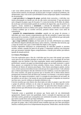 e por vezes adotar posturas de violência para demonstrar sua insatisfação. Os limites
sociais da boa maneira, da educação, de buscar pela via legal a solução do problema, são
ultrapassados, haja vista existir a possibilidade de uma composição rápida e momentânea
de sua pretensão.
- o que prevalece é a imagem do grupo: partindo deste raciocínio, o indivíduo tem
menos preocupação ao decidir por um ato não muito convencional. O que prevalecerá
será a imagem do grupo a que ele faz parte. É o nome da torcida, do fã clube, da cidade,
da escola que será mencionado quando da ocorrência de algum fato, seja ele positivo ou
negativo. Assim, mantém-se o anonimato, a omissão da identidade e quem será
responsabilizado ou terá os créditos será o grupo. Diante disto, o indivíduo se sente seguro
e pratica condutas que se sozinho estivesse, pensaria muitas outras vezes antes de
concretizá-la.
- assunção de comportamentos estranhos: quando em um grupo de pessoas, o
indivíduo, por vezes, assume comportamentos que lhe são estranhos; é quase uma outra
pessoa que ali se encontra, vivendo uma outra vida, uma vida artificial em que tudo pode
sem se preocupar se o que poderá vir a ocorrer é bom ou ruim.
- age e reage conforme a massa: por fazer parte de um todo, dificilmente sua conduta
será diferente daquela adotada pela massa; neste contexto, o indivíduo não raciocina, age
e reage de acordo com o que a coletividade lhe impõe ou lhe sugere.
Existem importantes diferenças no comportamento do indivíduo quando se encontra
sozinho, isolado e quando faz parte de um grupo. É importante conhecer esta elementar
para que possamos entender alguns comportamentos e decidir pela melhor providência
quando da atuação policial.
2.3. Fatores Psicológicos
Uma das explicações para o fato de o indivíduo que leva uma vida normal, que muitas
vezes goza de um excelente prestígio no meio social onde vive, que dispõe de um bom
emprego, cuja raiz familiar é das mais respeitadas, dentre outras qualidades pessoais e
profissionais, assumir um papel em determinado grupo em um dado momento e a partir
disso, passar a se comportar de forma estranha, cômica, tosca, violenta etc, reside na
existência de fatores de natureza psicológica. Estes fatores psicológicos podem, muitas
vezes, tornar a pessoa irreconhecível por conta do que ela é capaz de fazer. Cabe salientar
que os fatores psicológicos não são sinônimos de atos maldosos, ou de atos reprováveis.
Em certas ocasiões, um grupo de pessoas que se encontra sob os efeitos destes fatores
protagonizam momentos raros de beleza que somente o ser humano, e em poucos lugares
do mundo, são capazes de produzir, como é o exemplo de uma plateia em um teatro, de
um público em um show e até mesmo de uma torcida quando se empenha em incentivar
seu time sem o uso de violência ou fazendo referência a ela.
Convém ressaltar que estes fatores são observados em todos os grupos o que não exclui
o grupo de policiais militares ou do corpo de segurança de um determinado evento.
Assim, muitas vezes o policial ou o “segurança” se aproveita desta situação e passa a
adotar posturas que dificilmente teria coragem de assumi-las caso estivesse sozinho.
2.3.1. Número
Traduzido como a quantidade de pessoas que fazem parte de um determinado
agrupamento. Quanto maior esta quantidade, maior a sensação de segurança que cada
indivíduo sentirá, gerando por consequência um sentimento de poder, um sentimento de
que muito se pode fazer sem que haja retaliações.
Sabedora desta circunstância que pode gerar um comportamento não aceito ou desejado
por parte do grupo, cabe à força policial tomar medidas para que este fator psicológico
interfira o mínimo possível no comportamento das pessoas. Diante disto, uma das técnicas
 