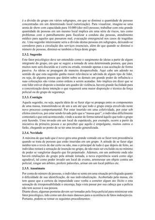 é a divisão do grupo em vários subgrupos, em que se diminui a quantidade de pessoas
concentradas em um determinado local (setorização). Para visualizar, imagine-se uma
arena de show com capacidade para 10.000 (dez mil) pessoas; trabalhar com esta grande
quantidade de pessoas em um mesmo local implica em uma série de riscos, tais como
problemas com o patrulhamento para fiscalizar a conduta das pessoas, atendimento
médico para aqueles que passarem mal, evacuação emergencial nos casos de tragédias
etc. Uma sugestão interessante seria a divisão destas pessoas em subgrupos, deixando-se
corredores para a circulação dos serviços essenciais, além do que quando se diminui o
número de pessoas, diminui-se também a força deste grupo.
2.3.2. Sugestão
Este fator psicológico deve ser entendido como o surgimento de ideias a partir de algum
integrante do grupo, em que se sugere a tomada de uma determinada postura, que para
muitos nem será discutida se é certa ou errada, restando apenas a sua aceitação de forma
passiva. As ideias se propagam de maneira desapercebida. Aqui cabe um adendo no
sentido de que esta sugestão ganha maior relevância se advinda de algum tipo de líder,
ou seja, de alguma pessoa que detém sobre as demais um grande poder de influência e
suas colocações são vistas como ordens a serem acatadas. Isto implica em dizer que se
este líder estiver disposto a instalar um quadro de violência, haverá grande facilidade para
a concretização desta intenção o que requererá uma maior disposição e técnica da força
policial ou do grupo de segurança.
2.3.3. Contágio
Aquela sugestão, ou seja, aquela ideia de se fazer algo se propaga entre os componentes
de uma massa, transmitindo-se de um a um até que todo o grupo esteja envolvido neste
novo processo comportamental. Por estar inserido em uma coletividade, por estar sob
efeitos emotivos, por estar sendo levado pelo que a “massa quer”, o indivíduo dificilmente
contestará o que está acontecendo, vindo a acatar de forma natural àquilo que todo o grupo
está fazendo. Uma invasão em um local de espetáculo, por exemplo, ocorre a partir da
iniciativa da primeira pessoa e ao perceber que aquilo é empolgante, muitos outros o
farão, chegando ao ponto de se ter uma invasão generalizada.
2.3.4. Novidade
A máxima de que tudo que é novo gera uma grande vontade em se fazer tem procedência
quando se trata de pessoas que estão inseridas em um grupo. A atitude de se fazer algo
inédito tem o revés de dar certo ou não, mas o principal de tudo é que depois de feito, ao
indivíduo restará a sensação de inserção no grupo, de não mais ser excluído ou no mínimo
de poder se vangloriar daquilo que foi perpetrado. Ademais, em um ambiente onde não
haverá retaliações do grupo pela atitude tomada, a nova experiência soará como algo
agradável, tal como poder invadir um local de evento, arremessar um objeto contra um
policial, xingar um árbitro, proferir palavrões, urinar em um local público etc.
2.3.5. Anonimato
Por conta do número de pessoas, o indivíduo se sente em uma situação privilegiada quanto
à dificuldade de sua identificação, de sua individualização. Acobertado pela massa, ele
tem quase que a certeza da impunidade caso venha a cometer algum ato ilícito e esta
sensação de irresponsabilidade o encoraja, haja vista passar por sua cabeça que a polícia
não tem acesso à sua pessoa.
Diante disso, algumas posturas devem ser tomadas pela força policial para minimizar este
fator psicológico, tido como um dos mais danosos para a ocorrência de fatos indesejáveis.
Portanto, podem-se tomar os seguintes procedimentos:
 