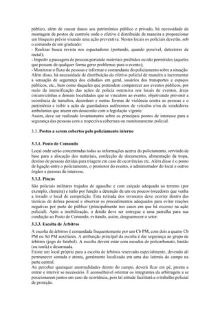 público, além de causar danos aos patrimônios público e privado, há necessidade de
montagem de postos de controle onde o efetivo é distribuído de maneira a proporcionar
um bloqueio prévio visando uma ação preventiva. Nestes locais os policiais deverão, sob
o comando de um graduado:
- Realizar busca revista nos espectadores (portando, quando possível, detectores de
metal);
- Impedir a passagem de pessoas portando materiais proibidos ou não permitidos (aqueles
que possam de qualquer forma gerar problemas para o evento);
- Monitorar o fluxo de pessoas e informar o comandante do policiamento sobre a situação.
Além disso, há necessidade de distribuição do efetivo policial de maneira a incrementar
a sensação de segurança dos cidadãos em geral, usuários dos transportes e espaços
públicos, etc., bem como daqueles que pretendem comparecer aos eventos públicos, por
meio da intensificação das ações de polícia ostensiva nos locais de eventos, áreas
circunvizinhas e demais localidades que se vinculem ao evento, objetivando prevenir a
ocorrência de tumultos, desordens e outras formas de violência contra as pessoas e o
patrimônio e inibir a ação de guardadores autônomos de veículos e/ou de vendedores
ambulantes que atuem em desacordo com a legislação vigente.
Assim, deve ser realizado levantamento sobre os principais pontos de interesse para a
segurança das pessoas com a respectiva cobertura ou monitoramento policial.
3.3. Postos a serem cobertos pelo policiamento interno
3.3.1. Posto de Comando
Local onde serão concentradas todas as informações acerca do policiamento, servindo de
base para a alocação dos materiais, confecção de documentos, alimentação da tropa,
destino de pessoas detidas para triagem em caso de ocorrências etc. Além disso é o ponto
de ligação entre o policiamento, o promotor do evento, o administrador do local e outros
órgãos e pessoas de interesse.
3.3.2. Pinças
São policiais militares trajados de agasalho e com calçado adequado ao terreno (por
exemplo, chuteira) e terão por função a detenção de um ou poucos torcedores que venha
a invadir o local de competição. Esta retirada dos invasores deve ocorrer dentro das
técnicas de defesa pessoal e observar os procedimentos adequados para evitar reações
negativas por parte do público (principalmente nos casos em que há excesso na ação
policial). Após a imobilização, o detido deve ser entregue a uma patrulha para sua
condução ao Posto de Comando, evitando, assim, desguarnecer o setor.
3.3.3. Escolta de Árbitros
A escolta de árbitros é comandada frequentemente por um Cb PM, com dois a quatro Cb
PM ou Sd PM auxiliares. A atribuição principal da escolta é dar segurança ao grupo de
árbitros (jogo de futebol). A escolta deverá estar com escudos de policarbonato, bastão
(ou tonfa) e desarmada.
Existe um local próprio para a escolta de árbitros reservado especialmente, devendo ali
permanecer sentada e atenta, geralmente localizado em uma das laterais do campo na
parte central.
Ao perceber quaisquer anormalidades dentro do campo, deverá ficar em pé, pronta a
entrar e intervir se necessário. É aconselhável orientar os integrantes da arbitragem a se
posicionarem juntos em caso de ocorrência, pois tal atitude facilitará a o trabalho policial
de proteção.
 