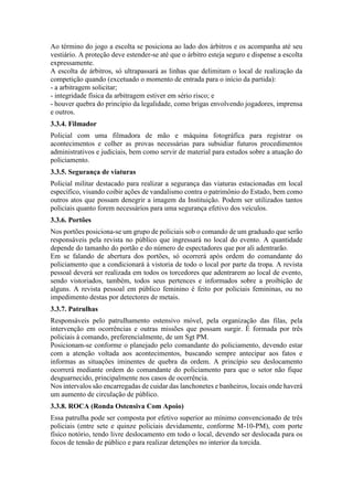 Ao término do jogo a escolta se posiciona ao lado dos árbitros e os acompanha até seu
vestiário. A proteção deve estender-se até que o árbitro esteja seguro e dispense a escolta
expressamente.
A escolta de árbitros, só ultrapassará as linhas que delimitam o local de realização da
competição quando (excetuado o momento de entrada para o início da partida):
- a arbitragem solicitar;
- integridade física da arbitragem estiver em sério risco; e
- houver quebra do princípio da legalidade, como brigas envolvendo jogadores, imprensa
e outros.
3.3.4. Filmador
Policial com uma filmadora de mão e máquina fotográfica para registrar os
acontecimentos e colher as provas necessárias para subsidiar futuros procedimentos
administrativos e judiciais, bem como servir de material para estudos sobre a atuação do
policiamento.
3.3.5. Segurança de viaturas
Policial militar destacado para realizar a segurança das viaturas estacionadas em local
específico, visando coibir ações de vandalismo contra o patrimônio do Estado, bem como
outros atos que possam denegrir a imagem da Instituição. Podem ser utilizados tantos
policiais quanto forem necessários para uma segurança efetivo dos veículos.
3.3.6. Portões
Nos portões posiciona-se um grupo de policiais sob o comando de um graduado que serão
responsáveis pela revista no público que ingressará no local do evento. A quantidade
depende do tamanho do portão e do número de espectadores que por ali adentrarão.
Em se falando de abertura dos portões, só ocorrerá após ordem do comandante do
policiamento que a condicionará à vistoria de todo o local por parte da tropa. A revista
pessoal deverá ser realizada em todos os torcedores que adentrarem ao local de evento,
sendo vistoriados, também, todos seus pertences e informados sobre a proibição de
alguns. A revista pessoal em público feminino é feito por policiais femininas, ou no
impedimento destas por detectores de metais.
3.3.7. Patrulhas
Responsáveis pelo patrulhamento ostensivo móvel, pela organização das filas, pela
intervenção em ocorrências e outras missões que possam surgir. É formada por três
policiais à comando, preferencialmente, de um Sgt PM.
Posicionam-se conforme o planejado pelo comandante do policiamento, devendo estar
com a atenção voltada aos acontecimentos, buscando sempre antecipar aos fatos e
informas as situações iminentes de quebra da ordem. A princípio seu deslocamento
ocorrerá mediante ordem do comandante do policiamento para que o setor não fique
desguarnecido, principalmente nos casos de ocorrência.
Nos intervalos são encarregadas de cuidar das lanchonetes e banheiros, locais onde haverá
um aumento de circulação de público.
3.3.8. ROCA (Ronda Ostensiva Com Apoio)
Essa patrulha pode ser composta por efetivo superior ao mínimo convencionado de três
policiais (entre sete e quinze policiais devidamente, conforme M-10-PM), com porte
físico notório, tendo livre deslocamento em todo o local, devendo ser deslocada para os
focos de tensão de público e para realizar detenções no interior da torcida.
 