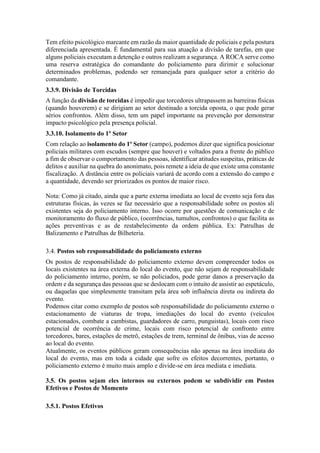 Tem efeito psicológico marcante em razão da maior quantidade de policiais e pela postura
diferenciada apresentada. É fundamental para sua atuação a divisão de tarefas, em que
alguns policiais executam a detenção e outros realizam a segurança. A ROCA serve como
uma reserva estratégica do comandante do policiamento para dirimir e solucionar
determinados problemas, podendo ser remanejada para qualquer setor a critério do
comandante.
3.3.9. Divisão de Torcidas
A função da divisão de torcidas é impedir que torcedores ultrapassem as barreiras físicas
(quando houverem) e se dirigiam ao setor destinado a torcida oposta, o que pode gerar
sérios confrontos. Além disso, tem um papel importante na prevenção por demonstrar
impacto psicológico pela presença policial.
3.3.10. Isolamento do 1º Setor
Com relação ao isolamento do 1º Setor (campo), podemos dizer que significa posicionar
policiais militares com escudos (sempre que houver) e voltados para a frente do público
a fim de observar o comportamento das pessoas, identificar atitudes suspeitas, práticas de
delitos e auxiliar na quebra do anonimato, pois remete a ideia de que existe uma constante
fiscalização. A distância entre os policiais variará de acordo com a extensão do campo e
a quantidade, devendo ser priorizados os pontos de maior risco.
Nota: Como já citado, ainda que a parte externa imediata ao local de evento seja fora das
estruturas físicas, às vezes se faz necessário que a responsabilidade sobre os postos ali
existentes seja do policiamento interno. Isso ocorre por questões de comunicação e de
monitoramento do fluxo de público, (ocorrências, tumultos, confrontos) o que facilita as
ações preventivas e as de restabelecimento da ordem pública. Ex: Patrulhas de
Balizamento e Patrulhas de Bilheteria.
3.4. Postos sob responsabilidade do policiamento externo
Os postos de responsabilidade do policiamento externo devem compreender todos os
locais existentes na área externa do local do evento, que não sejam de responsabilidade
do policiamento interno, porém, se não policiados, pode gerar danos a preservação da
ordem e da segurança das pessoas que se deslocam com o intuito de assistir ao espetáculo,
ou daquelas que simplesmente transitam pela área sob influência direta ou indireta do
evento.
Podemos citar como exemplo de postos sob responsabilidade do policiamento externo o
estacionamento de viaturas de tropa, imediações do local do evento (veículos
estacionados, combate a cambistas, guardadores de carro, punguistas), locais com risco
potencial de ocorrência de crime, locais com risco potencial de confronto entre
torcedores, bares, estações de metrô, estações de trem, terminal de ônibus, vias de acesso
ao local do evento.
Atualmente, os eventos públicos geram consequências não apenas na área imediata do
local do evento, mas em toda a cidade que sofre os efeitos decorrentes, portanto, o
policiamento externo é muito mais amplo e divide-se em área mediata e imediata.
3.5. Os postos sejam eles internos ou externos podem se subdividir em Postos
Efetivos e Postos de Momento
3.5.1. Postos Efetivos
 