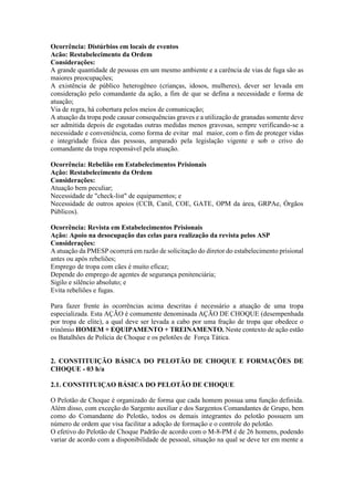Ocorrência: Distúrbios em locais de eventos
Acão: Restabelecimento da Ordem
Considerações:
A grande quantidade de pessoas em um mesmo ambiente e a carência de vias de fuga são as
maiores preocupações;
A existência de público heterogêneo (crianças, idosos, mulheres), dever ser levada em
consideração pelo comandante da ação, a fim de que se defina a necessidade e forma de
atuação;
Via de regra, há cobertura pelos meios de comunicação;
A atuação da tropa pode causar consequências graves e a utilização de granadas somente deve
ser admitida depois de esgotadas outras medidas menos gravosas, sempre verificando-se a
necessidade e conveniência, como forma de evitar mal maior, com o fim de proteger vidas
e integridade física das pessoas, amparado pela legislação vigente e sob o crivo do
comandante da tropa responsável pela atuação.
Ocorrência: Rebelião em Estabelecimentos Prisionais
Ação: Restabelecimento da Ordem
Considerações:
Atuação bem peculiar;
Necessidade de "check-list" de equipamentos; e
Necessidade de outros apoios (CCB, Canil, COE, GATE, OPM da área, GRPAe, Órgãos
Públicos).
Ocorrência: Revista em Estabelecimentos Prisionais
Ação: Apoio na desocupação das celas para realização da revista pelos ASP
Considerações:
A atuação da PMESP ocorrerá em razão de solicitação do diretor do estabelecimento prisional
antes ou após rebeliões;
Emprego de tropa com cães é muito eficaz;
Depende do emprego de agentes de segurança penitenciária;
Sigilo e silêncio absoluto; e
Evita rebeliões e fugas.
Para fazer frente às ocorrências acima descritas é necessário a atuação de uma tropa
especializada. Esta AÇÃO é comumente denominada AÇÃO DE CHOQUE (desempenhada
por tropa de elite), a qual deve ser levada a cabo por uma fração de tropa que obedece o
trinômio HOMEM + EQUIPAMENTO + TREINAMENTO. Neste contexto de ação estão
os Batalhões de Polícia de Choque e os pelotões de Força Tática.
2. CONSTITUIÇÃO BÁSICA DO PELOTÃO DE CHOQUE E FORMAÇÕES DE
CHOQUE - 03 h/a
2.1. CONSTITUIÇAO BÁSICA DO PELOTÃO DE CHOQUE
O Pelotão de Choque é organizado de forma que cada homem possua uma função definida.
Além disso, com exceção do Sargento auxiliar e dos Sargentos Comandantes de Grupo, bem
como do Comandante do Pelotão, todos os demais integrantes do pelotão possuem um
número de ordem que visa facilitar a adoção de formação e o controle do pelotão.
O efetivo do Pelotão de Choque Padrão de acordo com o M-8-PM é de 26 homens, podendo
variar de acordo com a disponibilidade de pessoal, situação na qual se deve ter em mente a
 