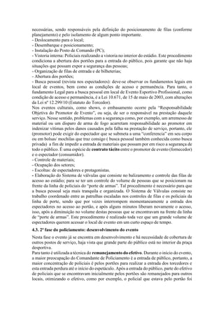 necessárias, sendo responsáveis pela definição do posicionamento de filas (conforme
planejamento) e pelo isolamento de algum ponto importante.
- Deslocamento para o local;
- Desembarque e posicionamento;
- Instalação do Posto de Comando (PC);
- Vistoria interna: Policiais realizando a vistoria no interior do estádio. Este procedimento
condiciona a abertura dos portões para a entrada do público, pois garante que não haja
situações que possam expor a segurança das pessoas;
- Organização de filas de entrada e de bilheterias;
- Abertura dos portões;
- Busca pessoal (revista nos espectadores): deve-se observar os fundamentos legais em
local de eventos, bem como as condições de acesso e permanência. Para tanto, o
fundamento Legal para a busca pessoal em local de Evento Esportivo Profissional, como
condição de acesso e permanência, é a Lei 10.671, de 15 de maio de 2003, com alterações
da Lei nº 12.299/10 (Estatuto do Torcedor).
Nos eventos culturais, como shows, o embasamento ocorre pela “Responsabilidade
Objetiva do Promotor de Evento”, ou seja, de ser o responsável na prestação daquele
serviço. Nesse sentido, problemas com a segurança como, por exemplo, um arremesso de
material ou um disparo de arma de fogo acarretam responsabilidade ao promotor em
indenizar vítimas pelos danos causados pela falha na prestação de serviço, portanto, ele
(promotor) pode exigir do espectador que se submeta a uma “conferencia” em seu corpo
ou em bolsas/ mochilas que traz consigo ( busca pessoal também conhecida como busca
privada) a fim de impedir a entrada de materiais que possam por em risco a segurança de
todo o público. É uma espécie de contrato tácito entre o promotor de evento (fornecedor)
e o espectador (consumidor).
- Controle de materiais;
- Ocupação dos setores;
- Escoltas: de espectadores e protagonistas.
- Elaboração do Sistema de válvulas que consiste no balizamento e controle das filas de
acesso ao estádio; para se ter um controle do volume de pessoas que se posicionam na
frente da linha de policiais do “porte de armas”. Tal procedimento é necessário para que
a busca pessoal seja mais tranquila e organizada. O Sistema de Válvulas consiste no
trabalho coordenado entre as patrulhas escaladas nos controles de filas e os policiais da
linha de porte, sendo que por vezes interrompem momentaneamente a entrada dos
espectadores no acesso ao portão, e após alguns minutos liberam novamente o acesso,
isso, após a diminuição no volume destas pessoas que se encontravam na frente da linha
de “porte de armas”. Este procedimento é realizado toda vez que um grande volume de
espectadores querem acessar o local de evento em um curto espaço de tempo.
4.3. 2ª fase do policiamento: desenvolvimento do evento
Nesta fase o evento já se encontra em desenvolvimento e há necessidade de cobertura de
outros postos de serviço, haja vista que grande parte do público está no interior da praça
desportiva.
Para tanto é utilizada a técnica do remanejamento do efetivo. Durante o início do evento,
a maior preocupação do Comandante de Policiamento é a entrada de público, portanto, a
maior concentração de policiais é pelos portões para realizar a entrada dos torcedores e
esta entrada perdura até o início do espetáculo. Após a entrada do público, parte do efetivo
de policiais que se encontravam inicialmente pelos portões são remanejados para outros
locais, otimizando o efetivo, como por exemplo, o policial que estava pelo portão foi
 