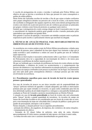 A escolta de protagonistas do evento e torcidas é realizada pela Polícia Militar com
objetivo de que se previna a ocorrência de fatos que possam ter como consequência a
quebra da ordem pública.
Desta forma são realizadas escoltas de torcidas a fim de que sejam evitados confrontos
entre grupos antagônicos durante seu percurso até o local do evento, e da mesma forma
são escoltadas as delegações das equipes esportivas, bem como demais protagonistas dos
eventos com intuito de se prevenir possíveis atos de violência que possam ser praticados
por grupos violentos como forma de protestos ou qualquer outro motivo.
Garantir que o protagonista do evento consiga chegar ao local é necessário uma vez que
o cancelamento do espetáculo poderia gerar grande revolta e tumulto praticados pelos
espectadores que aguardam seu grande ídolo.
Para garantir o sucesso da operação, é necessário um trabalho conjunto entre os policiais
responsáveis pela escolta e o policiamento interno que auxiliará na chegada.
6. TÉCNICAS DE ATUAÇÃO POLICIAL PARA RESTABELECIMENTO DA
ORDEM EM LOCAIS DE EVENTOS 01 h/a
As ocorrências em eventos podem exigir da Polícia Militar procedimentos voltados para
o socorro de pessoas, para o abandono da área (por algum risco iminente o algo que já
tenha ocorrido) e para restabelecer a ordem em casos de quebra por atos de violência
(ação repressiva).
Para todas as intervenções é necessário conhecimento sobre o que fazer e o Comandante
do Policiamento deve ter a capacidade de movimentação de efetivo e de meios para
solucionar os problemas da melhor maneira possível.
Há que ser lembrado que a resolução de problemas em locais de evento esbarra em duas
particularidades: a dinâmica do evento (os acontecimentos e o comportamento das
pessoas são dinâmicos e isso interfere sobremaneira na atuação policial) e a aglomeração
de pessoas em espaços confinados (com poucas ou precárias vias de fuga). Isso demonstra
que uma ação pode gerar consequências drásticas e alcançar pessoas que não tenha
envolvimento na ocorrência.
6.1. Procedimentos específicos para casos de invasão do local do evento (poucas
pessoas e generalizada)
Em caso de invasões de poucos ou um único torcedor será de responsabilidade dos
“pinças” (policiais militares de agasalho e calçado adequado), que farão as intervenções
pontuais para que sejam retirados os invasores, os quais serão conduzidos para fora da
área delimitada à prática da atividade desportiva e entregues a uma patrulha fardada para
condução ao Posto de Comando e posterior encaminhamento ao Distrito Policial.
A atuação em caso de invasão generalizada no local de eventos não será solucionada
pelos “pinças” devido a grande quantidade de torcedores. As invasões de campo em
massa são resolvidas levando-se em consideração que nos locais de evento não se corre,
pois a movimentação de tropa em velocidade atrai a atenção do público e pode gerar um
quadro de preocupação, desespero e até ao pânico.
Nestas situações, a atuação policial visa os seguintes procedimentos:
- proteção dos árbitros, dos jogadores, da imprensa, dos vestiários e de outras situações;
- remanejamento do efetivo;
- formação de 02 (duas) linhas de policiais, uma atrás da outra, distantes
aproximadamente 03 (três) metros, postadas do lado oposto e de frente à maior saída;
- as linhas deverão estar com o cassetete desembainhado em guarda baixa;
 