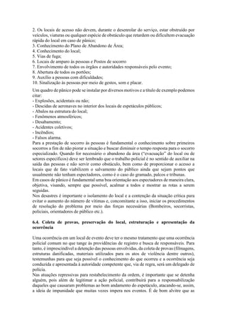 2. Os locais de acesso não devem, durante o desenrolar do serviço, estar obstruído por
veículos, viaturas ou qualquer espécie de obstáculo que retardem ou dificultem evacuação
rápida do local em caso de pânico;
3. Conhecimento do Plano de Abandono de Área;
4. Conhecimento do local;
5. Vias de fuga;
6. Locais de amparo às pessoas e Postos de socorro
7. Envolvimento de todos os órgãos e autoridades responsáveis pelo evento;
8. Abertura de todos os portões;
9. Auxílio a pessoas com dificuldades;
10. Sinalização às pessoas por meio de gestos, som e placar.
Um quadro de pânico pode se instalar por diversos motivos e a título de exemplo podemos
citar:
- Explosões, acidentais ou não;
- Descidas de aeronaves no interior dos locais de espetáculos públicos;
- Abalos na estrutura do local;
- Fenômenos atmosféricos;
- Desabamento;
- Acidentes coletivos;
- Incêndios;
- Falsos alarma.
Para a prestação de socorro às pessoas é fundamental o conhecimento sobre primeiros
socorros a fim de não piorar a situação e buscar diminuir o tempo resposta para o socorro
especializado. Quando for necessário o abandono da área (“evacuação” do local ou de
setores específicos) deve ser lembrado que o trabalho policial é no sentido de auxiliar na
saída das pessoas e não servir como obstáculo, bem como de proporcionar o acesso a
locais que de fato viabilizem o salvamento do público ainda que sejam pontos que
usualmente não tenham espectadores, como é o caso do gramado, palcos e tribunas.
Em casos de pânico é fundamental uma boa orientação aos espectadores de maneira clara,
objetiva, visando, sempre que possível, acalmar a todos e mostrar as rotas a serem
seguidas.
Nos desastres é importante o isolamento do local e a contenção da situação crítica para
evitar o aumento do número de vítimas e, concomitante a isso, iniciar os procedimentos
de resolução do problema por meio das forças necessárias (Bombeiros, socorristas,
policiais, orientadores de público etc.).
6.4. Coleta de provas, preservação do local, estruturação e apresentação da
ocorrência
Uma ocorrência em um local de evento deve ter o mesmo tratamento que uma ocorrência
policial comum no que tange às providências de registro e busca de responsáveis. Para
tanto, é imprescindível a detenção das pessoas envolvidas, da coleta de provas (filmagens,
estruturas danificadas, materiais utilizados para os atos de violência dentre outros),
testemunhas para que seja possível o conhecimento do que ocorreu e a ocorrência seja
conduzida e apresentada à autoridade competente que, via de regra, será um delegado de
polícia.
Nas atuações repressivas para restabelecimento da ordem, é importante que se detenha
alguém, pois além de legitimar a ação policial, contribuirá para a responsabilização
daqueles que causaram problemas ao bom andamento do espetáculo, atacando-se, assim,
a ideia de impunidade que muitas vezes impera nos eventos. É de bom alvitre que as
 