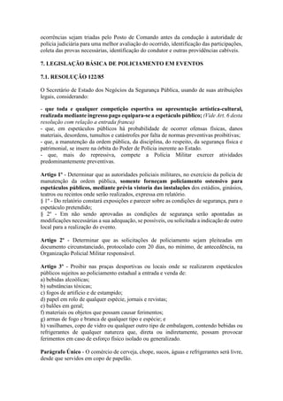 ocorrências sejam triadas pelo Posto de Comando antes da condução à autoridade de
polícia judiciária para uma melhor avaliação do ocorrido, identificação das participações,
coleta das provas necessárias, identificação do condutor e outras providências cabíveis.
7. LEGISLAÇÃO BÁSICA DE POLICIAMENTO EM EVENTOS
7.1. RESOLUÇÃO 122/85
O Secretário de Estado dos Negócios da Segurança Pública, usando de suas atribuições
legais, considerando:
- que toda e qualquer competição esportiva ou apresentação artística-cultural,
realizada mediante ingresso pago equipara-se a espetáculo público; (Vide Art. 6 desta
resolução com relação a entrada franca)
- que, em espetáculos públicos há probabilidade de ocorrer ofensas físicas, danos
materiais, desordens, tumultos e catástrofes por falta de normas preventivas proibitivas;
- que, a manutenção da ordem pública, da disciplina, do respeito, da segurança física e
patrimonial, se insere na órbita do Poder de Polícia inerente ao Estado.
- que, mais do repressiva, compete a Polícia Militar exercer atividades
predominantemente preventivas.
Artigo 1º - Determinar que as autoridades policiais militares, no exercício da polícia de
manutenção da ordem pública, somente forneçam policiamento ostensivo para
espetáculos públicos, mediante prévia vistoria das instalações dos estádios, ginásios,
teatros ou recintos onde serão realizados, expressa em relatório.
§ 1º - Do relatório constará exposições e parecer sobre as condições de segurança, para o
espetáculo pretendido;
§ 2º - Em não sendo aprovadas as condições de segurança serão apontadas as
modificações necessárias a sua adequação, se possíveis, ou solicitada a indicação de outro
local para a realização do evento.
Artigo 2º - Determinar que as solicitações de policiamento sejam pleiteadas em
documento circunstanciado, protocolado com 20 dias, no mínimo, de antecedência, na
Organização Policial Militar responsável.
Artigo 3º - Proibir nas praças desportivas ou locais onde se realizarem espetáculos
públicos sujeitos ao policiamento estadual a entrada e venda de:
a) bebidas alcoólicas;
b) substâncias tóxicas;
c) fogos de artifício e de estampido;
d) papel em rolo de qualquer espécie, jornais e revistas;
e) balões em geral;
f) materiais ou objetos que possam causar ferimentos;
g) armas de fogo e branca de qualquer tipo e espécie; e
h) vasilhames, copo de vidro ou qualquer outro tipo de embalagem, contendo bebidas ou
refrigerantes de qualquer natureza que, direta ou indiretamente, possam provocar
ferimentos em caso de esforço físico isolado ou generalizado.
Parágrafo Único - O comércio de cerveja, chope, sucos, águas e refrigerantes será livre,
desde que servidos em copo de papelão.
 