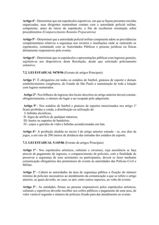 Artigo 4º - Determinar que em espetáculos esportivos, em que se façam presentes torcidas
organizadas, seus dirigentes mantenham contato com a autoridade policial militar,
competente, antes do início do espetáculo, a fim de receberem orientação sobre
procedimentos (Comparecimento Reunião Preparatória)
Artigo 5º - Determinar que a autoridade policial militar competente adote as providências
complementares relativas a segurança nos recintos e imediações onde se realizarão os
espetáculos, contatando com as Autoridades Públicas e pessoas jurídicas ou físicas
diretamente responsáveis pelo evento.
Artigo 6º - Determinar que os espetáculos e apresentações públicas com ingresso gratuito,
sujeitem-se aos dispositivos desta Resolução, desde que solicitado policiamento
ostensivo.
7.2. LEI ESTADUAL 9470/96 (Extrato de artigos Principais)
Artigo 1º- É obrigatória em todos os estádios de futebol, ginásios de esporte e demais
estabelecimentos congêneres, do Estado de São Paulo a manutenção de toda a lotação
com lugares numerados.
Artigo 2º- Nos bilhetes de ingresso dos locais descritos no artigo anterior deverá constar,
obrigatoriamente, o número do lugar a ser ocupado pelo adquirente.
Artigo 5º - Nos estádios de futebol e ginásios de esportes mencionados nos artigo 1º
ficam proibidas a venda, a distribuição ou utilização de:
I- bebidas alcoólicas;
II- fogos de artifício de qualquer natureza;
III- hastes ou suportes de bandeiras;
IV- copos e garrafas de vidro e bebidas acondicionadas em lata.
Artigo 6º- A proibição aludida no inciso I do artigo anterior estende - se, nos dias de
jogos, a um raio de 200 metros de distância das entradas dos estádios de esporte.
7.3. LEI ESTADUAL 5.145/86 (Extrato de artigos Principais)
Artigo 1º - Nos espetáculos artísticos, culturais e circenses, cuja assistência se faça
através de pagamento de ingresso, o comparecimento de policiais, com a finalidade de
preservar a segurança de seus assistentes ou participantes, deverá se fazer mediante
comunicação obrigatórias dos promotores do evento às autoridades das Polícias Civil e
Militar.
Artigo 2º - Caberá às autoridades da área de segurança pública a fixação do número
mínimo de policiais necessários ao atendimento da comunicação a que se refere o artigo
anterior, as quais deverão, no caso, se ater, entre outros aspectos, ao vulto do evento.
Artigo 3º - As entidades, firmas ou pessoas responsáveis pelos espetáculos artísticos,
culturais e esportivos deverão recolher aos cofres públicos o pagamento de uma taxa, de
valor variável segundo o número de policiais fixado para dar atendimento ao evento.
 