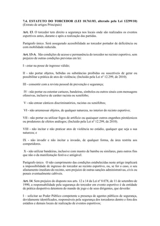 7.4. ESTATUTO DO TORCEDOR (LEI 10.761/03, alterado pela Lei 12299/10)
(Extrato de artigos Principais)
Art. 13. O torcedor tem direito a segurança nos locais onde são realizados os eventos
esportivos antes, durante e após a realização das partidas.
Parágrafo único. Será assegurado acessibilidade ao torcedor portador de deficiência ou
com mobilidade reduzida.
Art. 13-A. São condições de acesso e permanência do torcedor no recinto esportivo, sem
prejuízo de outras condições previstas em lei:
I - estar na posse de ingresso válido;
II - não portar objetos, bebidas ou substâncias proibidas ou suscetíveis de gerar ou
possibilitar a prática de atos de violência; (Incluído pela Lei nº 12.299, de 2010).
III - consentir com a revista pessoal de prevenção e segurança;
IV - não portar ou ostentar cartazes, bandeiras, símbolos ou outros sinais com mensagens
ofensivas, inclusive de caráter racista ou xenófobo;
V - não entoar cânticos discriminatórios, racistas ou xenófobos;
VI - não arremessar objetos, de qualquer natureza, no interior do recinto esportivo;
VII - não portar ou utilizar fogos de artifício ou quaisquer outros engenhos pirotécnicos
ou produtores de efeitos análogos; (Incluído pela Lei nº 12.299, de 2010).
VIII - não incitar e não praticar atos de violência no estádio, qualquer que seja a sua
natureza; e
IX - não invadir e não incitar a invasão, de qualquer forma, da área restrita aos
competidores.
X - não utilizar bandeiras, inclusive com mastro de bambu ou similares, para outros fins
que não o da manifestação festiva e amigável.
Parágrafo único. O não cumprimento das condições estabelecidas neste artigo implicará
a impossibilidade de ingresso do torcedor ao recinto esportivo, ou, se for o caso, o seu
afastamento imediato do recinto, sem prejuízo de outras sanções administrativas, civis ou
penais eventualmente cabíveis.
Art. 14. Sem prejuízo do disposto nos arts. 12 a 14 da Lei nº 8.078, de 11 de setembro de
1990, a responsabilidade pela segurança do torcedor em evento esportivo é da entidade
de prática desportiva detentora do mando de jogo e de seus dirigentes, que deverão:
I – solicitar ao Poder Público competente a presença de agentes públicos de segurança,
devidamente identificados, responsáveis pela segurança dos torcedores dentro e fora dos
estádios e demais locais de realização de eventos esportivos;
 