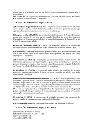 missão que a se realizada para que as funções sejam adequadamente consideradas e
contempladas.
Obs.: O POP 4.05.02 (o qual trata da Montagem do Pelotão de Força Tática para Atuação de
CDC) preconiza um mínimo de 12 integrantes.
2.1.1. FUNÇÕES no Pelotão de Choque (M-8-PM)
a) Comandante do pelotão (1 oficial) - tem a função de comandar efetivamente o Pelotão
de Choque nas ações de controle de tumultos, sendo o responsável quanto ao seu emprego
operacional nos casos em que atue como apoio ou isoladamente;
b) Sargento auxiliar (1 Sgt PM) - é o auxiliar direto do Comandante do Pelotão. Deve estar
pronto para substituí-lo em caso de necessidade. Coordena as ações dos Sargentos
Comandantes de Grupo, retransmitindo-lhes as ordens do Comandante de Pelotão. Deve ser
o Sgt PM mais antigo do pelotão.
c) Sargento Comandante de Grupo (3 Sgts) - é o responsável pela correção e orientação
da fração sob seu comando evitando que ocorra o isolamento do homem durante a ação;
d) Escudeiros (12 Cbs/Sds) - responsáveis, primordialmente, pela proteção do Pelotão, com
uso do EPI, escudo contra ações desencadeadas pelos oponentes. No pelotão ideal serão
empregados 12 escudeiros;
e) Lançadores (03 Cbs/Sds) - encarregados de lançar manualmente ou com o auxílio de
instrumentos apropriados, por determinação de quem estiver comandando, as granadas e
projeteis detonantes, bem como fazer o uso de espargidores que estão em poder do Pelotão
de Choque. No pelotão ideal serão empregados 03 lançadores;
f) Atiradores (03 Cbs/Sds) - responsáveis pelos disparos de munições de impacto
controlado, mediante determinação de quem estiver no comando. No pelotão ideal serão
empregados 03 atiradores;
g) Operador de canhão D'água/homem extintor (01 Cb/Sd) - é o encarregado da operação
do canhão D'água do Carro de Controle de Distúrbios civis; pode operar o extintor de incêndio
quando a tropa estiver a pé, com a finalidade de proteção contra bombas incendiárias
arremessadas pela massa ou exercer a função de carregar determinados materiais de interesse
do Pelotão como “corta a frio”, kit de primeiros socorros, manta anti-chama, etc.
Obs.: caso não haja necessidade ou disponibilidade dos equipamentos acima, este policial
poderá ser utilizado no apoio logístico do pelotão, como, por exemplo, realizar o transporte
de munições e armamentos sobressalentes.
h) Motorista (01 Cb/Sd) - é o encarregado da condução, segurança e da manutenção de
primeiro escalão da viatura empregada em Controle de Tumultos;
i) Segurança (01 Cb/Sd) - é o encarregado da segurança real do Pelotão de Choque.
2.1.2. FUNÇÕES no Pelotão de Choque (POP: 4.05.02)
a) Comandante do pelotão (1 oficial)
b) Sargento Comandante de Grupo (1 Sgt)
c) escudeiros (4 Cbs/ Sds)
d) Atiradores (2 Cbs/ Sds)
 