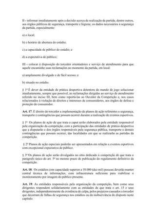 II - informar imediatamente após a decisão acerca da realização da partida, dentre outros,
aos órgãos públicos de segurança, transporte e higiene, os dados necessários à segurança
da partida, especialmente:
a) o local;
b) o horário de abertura do estádio;
c) a capacidade de público do estádio; e
d) a expectativa de público;
III - colocar à disposição do torcedor orientadores e serviço de atendimento para que
aquele encaminhe suas reclamações no momento da partida, em local:
a) amplamente divulgado e de fácil acesso; e
b) situado no estádio.
§ 1o
É dever da entidade de prática desportiva detentora do mando de jogo solucionar
imediatamente, sempre que possível, as reclamações dirigidas ao serviço de atendimento
referido no inciso III, bem como reportá-las ao Ouvidor da Competição e, nos casos
relacionados à violação de direitos e interesses de consumidores, aos órgãos de defesa e
proteção do consumidor.
Art. 17. É direito do torcedor a implementação de planos de ação referentes a segurança,
transporte e contingências que possam ocorrer durante a realização de eventos esportivos.
§ 1o
Os planos de ação de que trata o caput serão elaborados pela entidade responsável
pela organização da competição, com a participação das entidades de prática desportiva
que a disputarão e dos órgãos responsáveis pela segurança pública, transporte e demais
contingências que possam ocorrer, das localidades em que se realizarão as partidas da
competição.
§ 2o
Planos de ação especiais poderão ser apresentados em relação a eventos esportivos
com excepcional expectativa de público.
§ 3o
Os planos de ação serão divulgados no sítio dedicado à competição de que trata o
parágrafo único do art. 5o
no mesmo prazo de publicação do regulamento definitivo da
competição.
Art. 18. Os estádios com capacidade superior a 10.000 (dez mil) pessoas deverão manter
central técnica de informações, com infraestrutura suficiente para viabilizar o
monitoramento por imagem do público presente.
Art. 19. As entidades responsáveis pela organização da competição, bem como seus
dirigentes respondem solidariamente com as entidades de que trata o art. 15 e seus
dirigentes, independentemente da existência de culpa, pelos prejuízos causados a torcedor
que decorram de falhas de segurança nos estádios ou da inobservância do disposto neste
capítulo.
 
