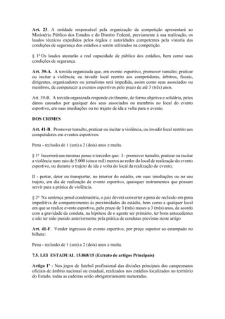Art. 23. A entidade responsável pela organização da competição apresentará ao
Ministério Público dos Estados e do Distrito Federal, previamente à sua realização, os
laudos técnicos expedidos pelos órgãos e autoridades competentes pela vistoria das
condições de segurança dos estádios a serem utilizados na competição.
§ 1o
Os laudos atestarão a real capacidade de público dos estádios, bem como suas
condições de segurança.
Art. 39-A. A torcida organizada que, em evento esportivo, promover tumulto; praticar
ou incitar a violência; ou invadir local restrito aos competidores, árbitros, fiscais,
dirigentes, organizadores ou jornalistas será impedida, assim como seus associados ou
membros, de comparecer a eventos esportivos pelo prazo de até 3 (três) anos.
Art. 39-B. A torcida organizada responde civilmente, de forma objetiva e solidária, pelos
danos causados por qualquer dos seus associados ou membros no local do evento
esportivo, em suas imediações ou no trajeto de ida e volta para o evento.
DOS CRIMES
Art. 41-B. Promover tumulto, praticar ou incitar a violência, ou invadir local restrito aos
competidores em eventos esportivos:
Pena - reclusão de 1 (um) a 2 (dois) anos e multa.
§ 1o
Incorrerá nas mesmas penas o torcedor que: I - promover tumulto, praticar ou incitar
a violência num raio de 5.000 (cinco mil) metros ao redor do local de realização do evento
esportivo, ou durante o trajeto de ida e volta do local da realização do evento;
II - portar, deter ou transportar, no interior do estádio, em suas imediações ou no seu
trajeto, em dia de realização de evento esportivo, quaisquer instrumentos que possam
servir para a prática de violência.
§ 2o
Na sentença penal condenatória, o juiz deverá converter a pena de reclusão em pena
impeditiva de comparecimento às proximidades do estádio, bem como a qualquer local
em que se realize evento esportivo, pelo prazo de 3 (três) meses a 3 (três) anos, de acordo
com a gravidade da conduta, na hipótese de o agente ser primário, ter bons antecedentes
e não ter sido punido anteriormente pela prática de condutas previstas neste artigo
Art. 41-F. Vender ingressos de evento esportivo, por preço superior ao estampado no
bilhete:
Pena - reclusão de 1 (um) a 2 (dois) anos e multa.
7.5. LEI ESTADUAL 15.868/15 (Extrato de artigos Principais)
Artigo 1º - Nos jogos de futebol profissional das divisões principais dos campeonatos
oficiais de âmbito nacional ou estadual, realizados nos estádios localizados no território
do Estado, todas as cadeiras serão obrigatoriamente numeradas.
 