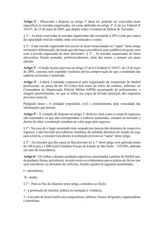 Artigo 2º - Observado o disposto no artigo 1º desta lei, poderão ser reservadas áreas
específicas às torcidas organizadas, tal como definidas no artigo 2º-A da Lei Federal nº
10.671, de 15 de maio de 2003, que dispõe sobre o Estatuto de Defesa do Torcedor.
§ 1º - As áreas reservadas às torcidas organizadas não excederão a 20% (vinte por cento)
da capacidade total do estádio onde será realizado o evento.
§ 2º - Cada torcida organizada terá acesso às áreas mencionadas no “caput” deste artigo
em horário diferenciado, de modo que não haja coincidência com o público em geral, nem
com a torcida organizada do time adversário. § 3º - As torcidas organizadas de times
adversários ficarão postadas, preferencialmente, atrás das metas, e sempre em áreas
opostas.
Artigo 3º - O laudo técnico previsto no artigo 23 da Lei Federal nº 10.671, de 15 de maio
de 2003, somente será expedido mediante prévia comprovação de que a totalidade das
cadeiras existentes é numerada.
Artigo 4º - Caberá à entidade responsável pela organização da competição de futebol
profissional, no prazo de até 20 (vinte) dias antes do início do certame, informar, ao
Comandante da Organização Policial Militar (OPM) encarregado do policiamento, o
integral preenchimento, no que se refere aos jogos da divisão principal, dos requisitos
previstos nesta lei.
Parágrafo único - A entidade responderá, civil e criminalmente, pela veracidade das
informações que prestar.
Artigo 5º - A violação do disposto no artigo 1º desta lei, bem como a venda de ingressos
não numerados ou que não correspondam a cadeiras numeradas, ensejará ao torcedor o
direito de obter a restituição imediata do valor pago pelo ingresso.
§ 1º - No caso de o lugar numerado estar ocupado por pessoa não detentora do respectivo
ingresso, e não havendo providências imediatas da entidade detentora do mando de jogo
para retirá-la, o torcedor terá direito à restituição prevista no “caput” deste artigo.
§ 2º - Ao torcedor que der causa ao fato previsto no § 1º deste artigo será aplicada multa
de 100 (cem) a 1.000 (mil) Unidades Fiscais do Estado de São Paulo – UFESPs, dobrada
em caso de reincidência.
Artigo 6º - Os clubes e demais entidades esportivas relacionadas à prática do futebol que,
de qualquer forma, permitirem, incentivarem ou colaborarem para a prática de ilícitos por
seus torcedores, ou deixarem de coibi-los, ficarão sujeitos às seguintes penalidades:
I - advertência;
II - multa;
§ 1º - Para os fins do disposto neste artigo, considera-se ilícito:
1 - a promoção de tumulto, prática ou incitação à violência;
2 - a invasão de local restrito aos competidores, árbitros, fiscais, dirigentes, organizadores
e jornalistas.
 