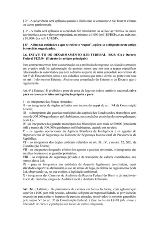 § 2º - A advertência será aplicada quando o ilícito não se consumar e não houver vítimas
ou danos patrimoniais.
§ 3º - A multa será aplicada se a entidade for reincidente ou se houver vítimas ou danos
patrimoniais, e seu valor corresponderá, no mínimo, a 1.000 (mil) UFESPs, e, no máximo,
a 10.000 (dez mil) UFESPs.
§ 6º - Além das entidades a que se refere o “caput”, aplica-se o disposto neste artigo
às torcidas organizadas.
7.6. ESTATUTO DO DESARMAMENTO (LEI FEDERAL 10826/ 03) e Decreto
Federal 5123/04 (Extrato de artigos principais)
Para compreendermos bem a autorização ou a proibição do ingresso de cidadãos armados
em eventos onde há aglomeração de pessoas temos que nos ater a regras específicas
relacionadas ás autoridades que tem o direito ao porte de arma concedido nos termos do
Art 6º do Estatuto bem como e aos cidadãos comuns que tem o direito ao porte com base
no Art 10 do mesmo Estatuto. Abaixo uma compilação do Estatuto e do Decreto que o
regulamenta.
Art. 6o
( Estatuto) É proibido o porte de arma de fogo em todo o território nacional, salvo
para os casos previstos em legislação própria e para:
I – os integrantes das Forças Armadas;
II – os integrantes de órgãos referidos nos incisos do caput do art. 144 da Constituição
Federal;
III – os integrantes das guardas municipais das capitais dos Estados e dos Municípios com
mais de 500.000 (quinhentos mil) habitantes, nas condições estabelecidas no regulamento
desta Lei;
IV - os integrantes das guardas municipais dos Municípios com mais de 50.000 (cinqüenta
mil) e menos de 500.000 (quinhentos mil) habitantes, quando em serviço;
V – os agentes operacionais da Agência Brasileira de Inteligência e os agentes do
Departamento de Segurança do Gabinete de Segurança Institucional da Presidência da
República;
VI – os integrantes dos órgãos policiais referidos no art. 51, IV, e no art. 52, XIII, da
Constituição Federal;
VII – os integrantes do quadro efetivo dos agentes e guardas prisionais, os integrantes das
escoltas de presos e as guardas portuárias;
VIII – as empresas de segurança privada e de transporte de valores constituídas, nos
termos desta Lei;
IX – para os integrantes das entidades de desporto legalmente constituídas, cujas
atividades esportivas demandem o uso de armas de fogo, na forma do regulamento desta
Lei, observando-se, no que couber, a legislação ambiental.
X - integrantes das Carreiras de Auditoria da Receita Federal do Brasil e de Auditoria-
Fiscal do Trabalho, cargos de Auditor-Fiscal e Analista Tributário
Art. 34. ( Estatuto) Os promotores de eventos em locais fechados, com aglomeração
superior a 1000 (um mil) pessoas, adotarão, sob pena de responsabilidade, as providências
necessárias para evitar o ingresso de pessoas armadas, ressalvados os eventos garantidos
pelo inciso VI do art. 5o
da Constituição Federal. ( Este inciso da CF/88 fala sobre a
liberdade de crença e proteção aos locais de cultos religiosos)
 