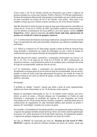 Como vimos o Art 34 do Estatuto solicita aos Promotores que evitem o ingresso de
pessoas armadas nos eventos que realizam. Porém o Decreto 5123/04 que regulamenta o
Estatuto dá tratamento diferenciado relacionadas ás autoridades que tem o direito ao porte
de arma concedido nos termos do Art 6º do Estatuto, visto acima, bem como e aos
cidadãos comuns que tem o direito ao porte com base no Art 10 do mesmo Estatuto
Art. 26. (Decreto) O titular de porte de arma de fogo para defesa pessoal concedido nos
termos do art. 10 da Lei no
10.826, de 2003, não poderá conduzi-la ostensivamente ou
com ela adentrar ou permanecer em locais públicos, tais como igrejas, escolas, estádios
desportivos, clubes, agências bancárias ou outros locais onde haja aglomeração de
pessoas em virtude de eventos de qualquer natureza.
§ 1o
A inobservância do disposto neste artigo implicará na cassação do Porte de Arma de
Fogo e na apreensão da arma, pela autoridade competente, que adotará as medidas legais
pertinentes.
§ 2o
Aplica-se o disposto no §1o
deste artigo, quando o titular do Porte de Arma de Fogo
esteja portando o armamento em estado de embriaguez ou sob o efeito de drogas ou
medicamentos que provoquem alteração do desempenho intelectual ou motor.
Art. 34. (Decreto) Os órgãos, instituições e corporações mencionados nos incisos I, II,
III, V, VI, VII e X do caput do art. 6º da Lei nº 10.826, de 2003, estabelecerão, em
normativos internos, os procedimentos relativos às condições para a utilização das armas
de fogo de sua propriedade, ainda que fora do serviço.
§ 2o
As instituições, órgãos e corporações nos procedimentos descritos no caput,
disciplinarão as normas gerais de uso de arma de fogo de sua propriedade, fora do serviço,
quando se tratar de locais onde haja aglomeração de pessoas, em virtude de evento de
qualquer natureza, tais como no interior de igrejas, escolas, estádios desportivos, clubes,
públicos e privados.
Resumindo.
É proibido ao cidadão “comum”, mesmo que tenha o porte de arma regulamentado,
adentrar nos locais relacionados no Art. 26 do decreto acima exposto.
Quanto às autoridades relacionadas no Art. 6º, do estatuto acima exposto, que tem o
direito ao porte de armas, o Decreto delegou aos Comandantes ou Chefes de cada
Instituição a autorização ou proibição do ingresso de seus integrantes nos locais
relacionados no Art. 26 do mesmo decreto. Portanto, na prática, o policial militar deve ter
conhecimento do regulamento de cada instituição pública para permitir ou proibir o
ingresso de “autoridades” armadas nos eventos em geral.
Por exemplo, o Comandante da Aeronáutica proibiu, em regulamento próprio desta Força,
o ingresso de qualquer membro armado da Força Aérea nos eventos onde há aglomeração
de pessoas. Já o chefe da policia Civil de São Paulo autorizou, em regulamento próprio,
o ingresso de qualquer integrante desta instituição nos locais de eventos.
Por fim, na PMESP, foi autorizado por meio da Portaria do Cmt Geral Nº PM1-
001/02/10 o ingresso de policiais militares armados nos locais de eventos, desde que
 