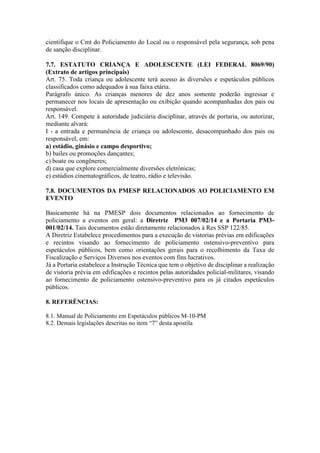cientifique o Cmt do Policiamento do Local ou o responsável pela segurança, sob pena
de sanção disciplinar.
7.7. ESTATUTO CRIANÇA E ADOLESCENTE (LEI FEDERAL 8069/90)
(Extrato de artigos principais)
Art. 75. Toda criança ou adolescente terá acesso às diversões e espetáculos públicos
classificados como adequados à sua faixa etária.
Parágrafo único. As crianças menores de dez anos somente poderão ingressar e
permanecer nos locais de apresentação ou exibição quando acompanhadas dos pais ou
responsável.
Art. 149. Compete à autoridade judiciária disciplinar, através de portaria, ou autorizar,
mediante alvará:
I - a entrada e permanência de criança ou adolescente, desacompanhado dos pais ou
responsável, em:
a) estádio, ginásio e campo desportivo;
b) bailes ou promoções dançantes;
c) boate ou congêneres;
d) casa que explore comercialmente diversões eletrônicas;
e) estúdios cinematográficos, de teatro, rádio e televisão.
7.8. DOCUMENTOS DA PMESP RELACIONADOS AO POLICIAMENTO EM
EVENTO
Basicamente há na PMESP dois documentos relacionados ao fornecimento de
policiamento a eventos em geral: a Diretriz PM3 007/02/14 e a Portaria PM3-
001/02/14. Tais documentos estão diretamente relacionados à Res SSP 122/85.
A Diretriz Estabelece procedimentos para a execução de vistorias prévias em edificações
e recintos visando ao fornecimento de policiamento ostensivo-preventivo para
espetáculos públicos, bem como orientações gerais para o recolhimento da Taxa de
Fiscalização e Serviços Diversos nos eventos com fins lucrativos.
Já a Portaria estabelece a Instrução Técnica que tem o objetivo de disciplinar a realização
de vistoria prévia em edificações e recintos pelas autoridades policial-militares, visando
ao fornecimento de policiamento ostensivo-preventivo para os já citados espetáculos
públicos.
8. REFERÊNCIAS:
8.1. Manual de Policiamento em Espetáculos públicos M-10-PM
8.2. Demais legislações descritas no item “7” desta apostila
 