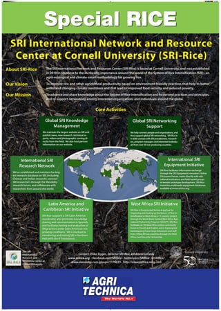 SRI International Network and Resource
Center at Cornell University (SRI-Rice)
About SRI-Rice

The SRI International Network and Resources Center (SRI-Rice) is based at Cornell University, and was established
in 2010 in response to the increasing importance around the world of the System of Rice Intensification (SRI) - an
agro-ecological and climate-smart methodology for growing rice.

Our Vision

To improve rice and other agricultural productivity based on environment-friendly practices that help to better
withstand changing climate conditions and that lead to improved food security and reduced poverty.

Our Mission

To advance and share knowledge about the System of Rice Intensification and its derived practices and principles,
and to support networking among interested organizations and individuals around the globe.

Core Activities
Global SRI Knowledge
Management
We maintain the largest website on SRI and
publish news, new research, technical reports, videos and photographs coming directly from the field. We also host partner
information on our website.

Global SRI Networking
Support
We help connect people and organizations, and
thus support global SRI networking. SRI-Rice is
in daily contact with SRI practitioners, researchers, program managers and interested individuals from over 50 rice-producing countries.

International SRI
Research Network

International SRI
Equipment Initiative

We’ve established and maintain the largest research database on SRI (including
Chinese and Indian research), connect
SRI researchers through the Mendeley
research forum, and collaborate with
researchers from around the world.

SRI-Rice facilitates information exchange
through the SRI Equipment Innovators Online
Discussion Forum, works directly with educational institutions and field-based groups
in weeder prototype development. SRI-Rice
maintains multimedia equipment databases,
available at www.sririce.org

Latin America and
Caribbean SRI Initiative
SRI-Rice supports a SRI Latin America
coordinator who promotes knowledge
sharing and communication in Spanish,
and facilitates testing and evaluation of
SRI practices under Latin American rice
growing conditions. SRI is involved in
introducing and testing SRI in Northern
Haiti with the iF Foundation.

The SRI
International
Network and
Resources Center at
Cornell University

Poster 4.indd 1

West Africa SRI Initiative
SRI-Rice is the principal technical partner for
‘Improving and Scaling up the System of Rice Intensification in West Africa,’ a 13 country project
through the World Bank-funded West Africa Agricultural Productivity Program (WAAPP). SRI-Rice
facilitates an SRI West Africa online community
forum in French and English, and is training and
backstopping Peace Corps Volunteers and staff
from 7 West African countries through the West
Africa Food Security Partnership.

Contact: Erika Styger , Director SRI-Rice, eds8@cornell.edu
www.sririce.org - facebook.com/SRIRice - twitter.com/SRIRice (@SRIRice)
www.mendeley.com/groups/1178631 - http://sriwestafrica.ning.com

10/30/13 11:29 AM

 