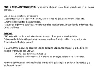 ONGs Y AYUDA INTERNACIONAL condenaron el abuso infantil que se realizaba en las minas
bolivianas.
Los niños eran víctimas directas de:
-Accidentes: explosiones con dinamita, explosiones de gas, derrumbamientos, etc.
-Altamente expuestos a gases tóxicos.
-Expuestos al polvo y partículas minerales de las excavaciones, produciendo enfermedades
como la silicosis
AYUDAS:
ONG Voces Libres de la suiza Marienne Sebatien ampliar zona de cultivo
Gobierno de Bolivia + Organización Internacional del Trabajo Plan de erradicación
Progresiva del Trabajo infantil.
El 27.Oct.1999, Bolivia se acoge al Código del Niño y Niña Adolescente y al Código del
Trabajo promovido por UNICEF .
- 14 años edad mínima de trabajo
- Prohibición de contratar a menores en trabajos peligrosos e insalubres.
Numerosos convenios internacionales entre países para llegar a erradicar la pobreza y la
explotación infantil.
 