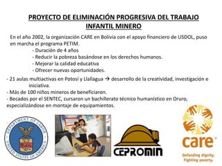 PROYECTO DE ELIMINACIÓN PROGRESIVA DEL TRABAJO
INFANTIL MINERO
En el año 2002, la organización CARE en Bolivia con el apoyo financiero de USDOL, puso
en marcha el programa PETIM.
- Duración de 4 años
- Reducir la pobreza basándose en los derechos humanos.
- Mejorar la calidad educativa
- Ofrecer nuevas oportunidades.
- 21 aulas multiactivas en Potosí y Llallagua  desarrollo de la creatividad, investigación e
iniciativa.
- Más de 100 niños mineros de beneficiaron.
- Becados por el SENTEC, cursaron un bachillerato técnico humanístico en Oruro,
especializándose en montaje de equipamientos.
 