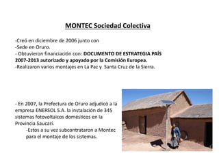 MONTEC Sociedad Colectiva
-Creó en diciembre de 2006 junto con
-Sede en Oruro.
- Obtuvieron financiación con: DOCUMENTO DE ESTRATEGIA PAÍS
2007-2013 autorizado y apoyado por la Comisión Europea.
-Realizaron varios montajes en La Paz y Santa Cruz de la Sierra.
- En 2007, la Prefectura de Oruro adjudicó a la
empresa ENERSOL S.A. la instalación de 345
sistemas fotovoltaicos domésticos en la
Provincia Saucarí.
-Estos a su vez subcontrataron a Montec
para el montaje de los sistemas.
 
